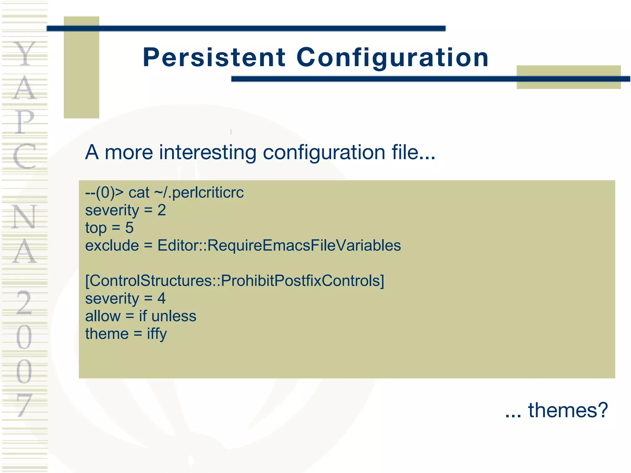 Persistent Configuration A more interesting configuration file... --(0)> cat ~/.perlcriticrc severity = 2 top = 5 exclude = Editor::RequireEmacsFileVariables  [ControlStructures::ProhibitPostfixControls] severity = 4 allow = if unless theme = iffy ... themes? 