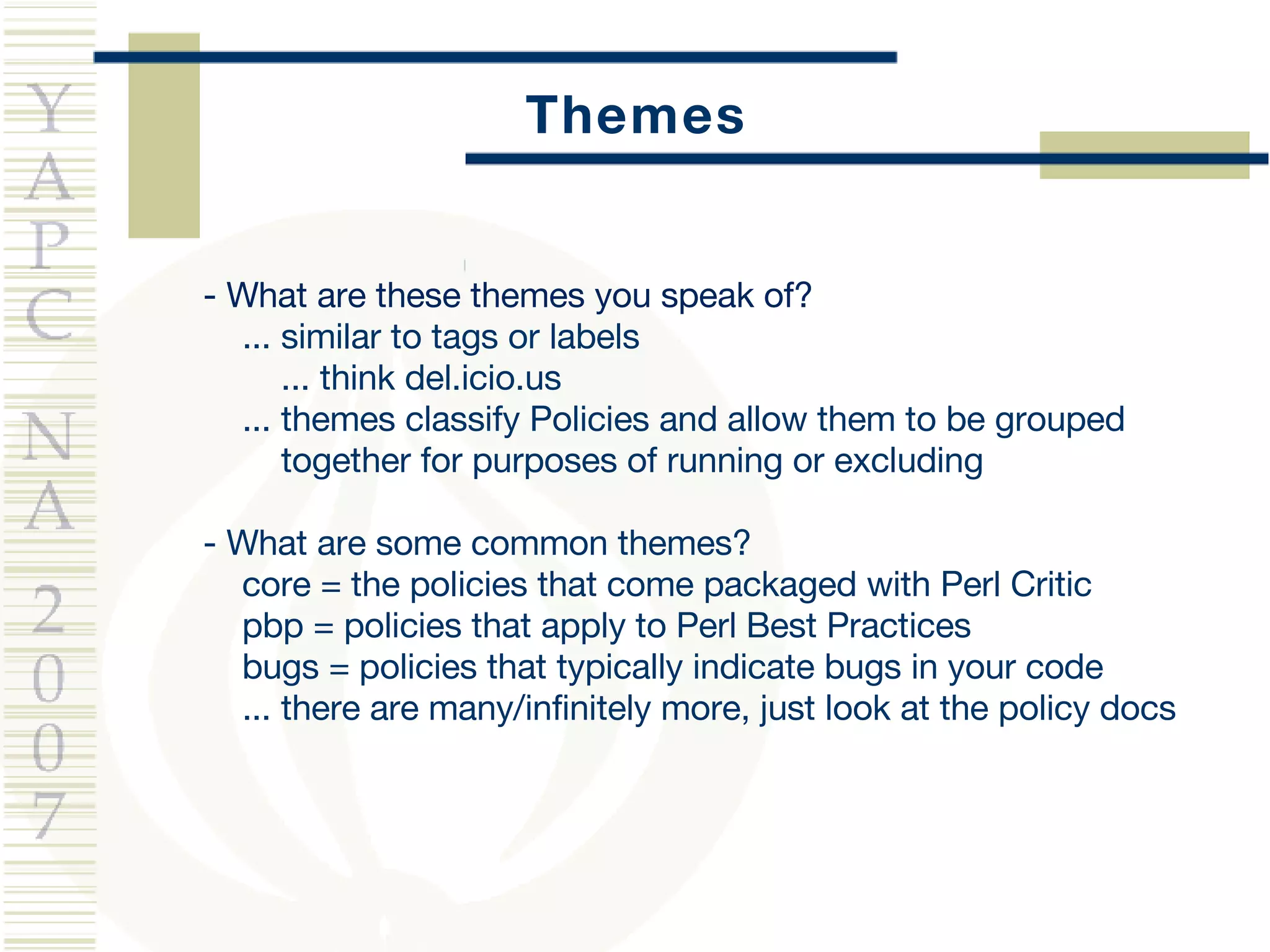 Themes - What are these themes you speak of? ... similar to tags or labels ... think del.icio.us ... themes classify Policies and allow them to be grouped  together for purposes of running or excluding - What are some common themes? core = the policies that come packaged with Perl Critic pbp = policies that apply to Perl Best Practices bugs = policies that typically indicate bugs in your code ... there are many/infinitely more, just look at the policy docs 