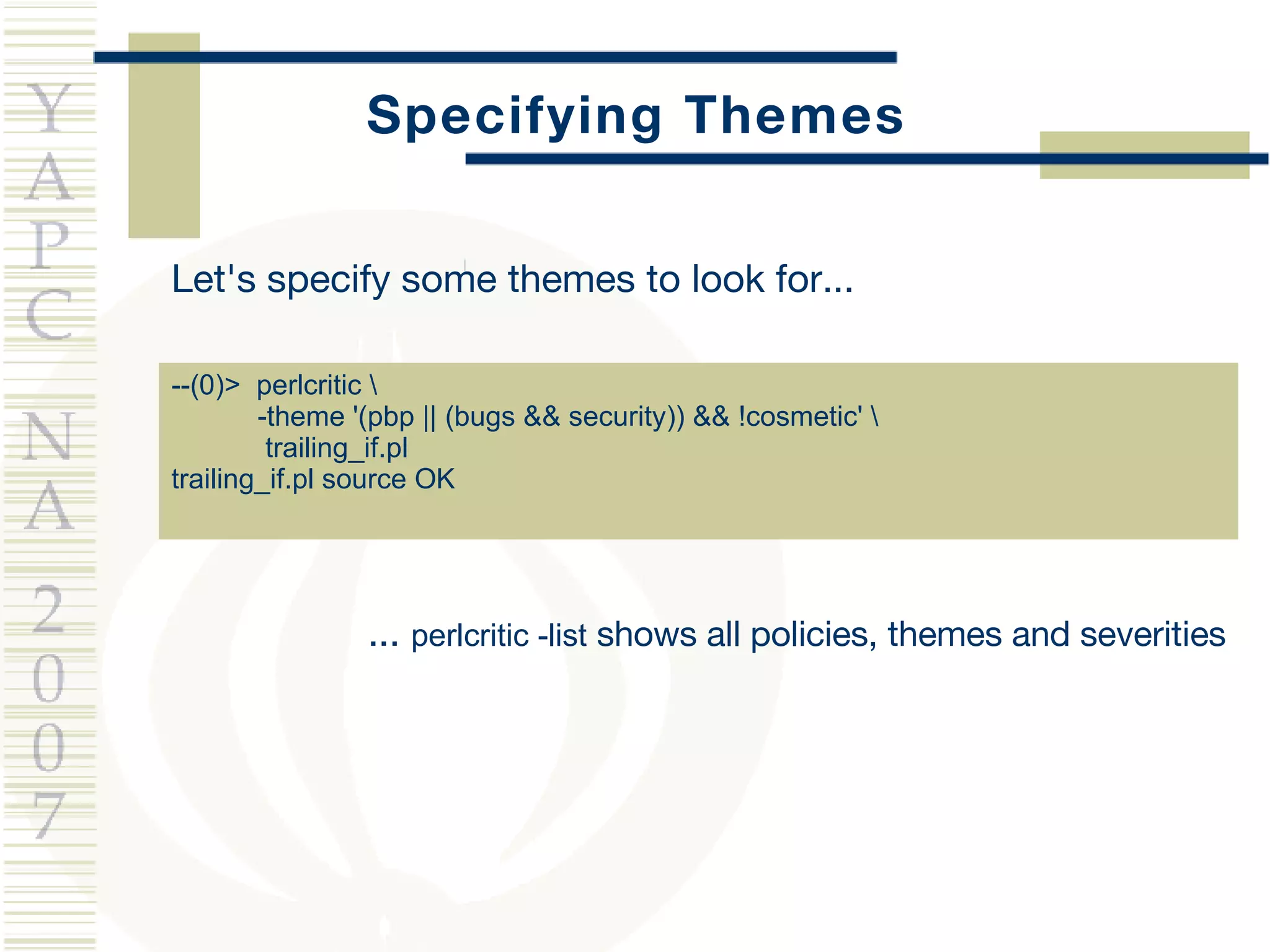 Specifying Themes Let's specify some themes to look for... --(0)>  perlcritic \ -theme '(pbp || (bugs && security)) && !cosmetic' \ trailing_if.pl  trailing_if.pl source OK ...  perlcritic -list  shows all policies, themes and severities 