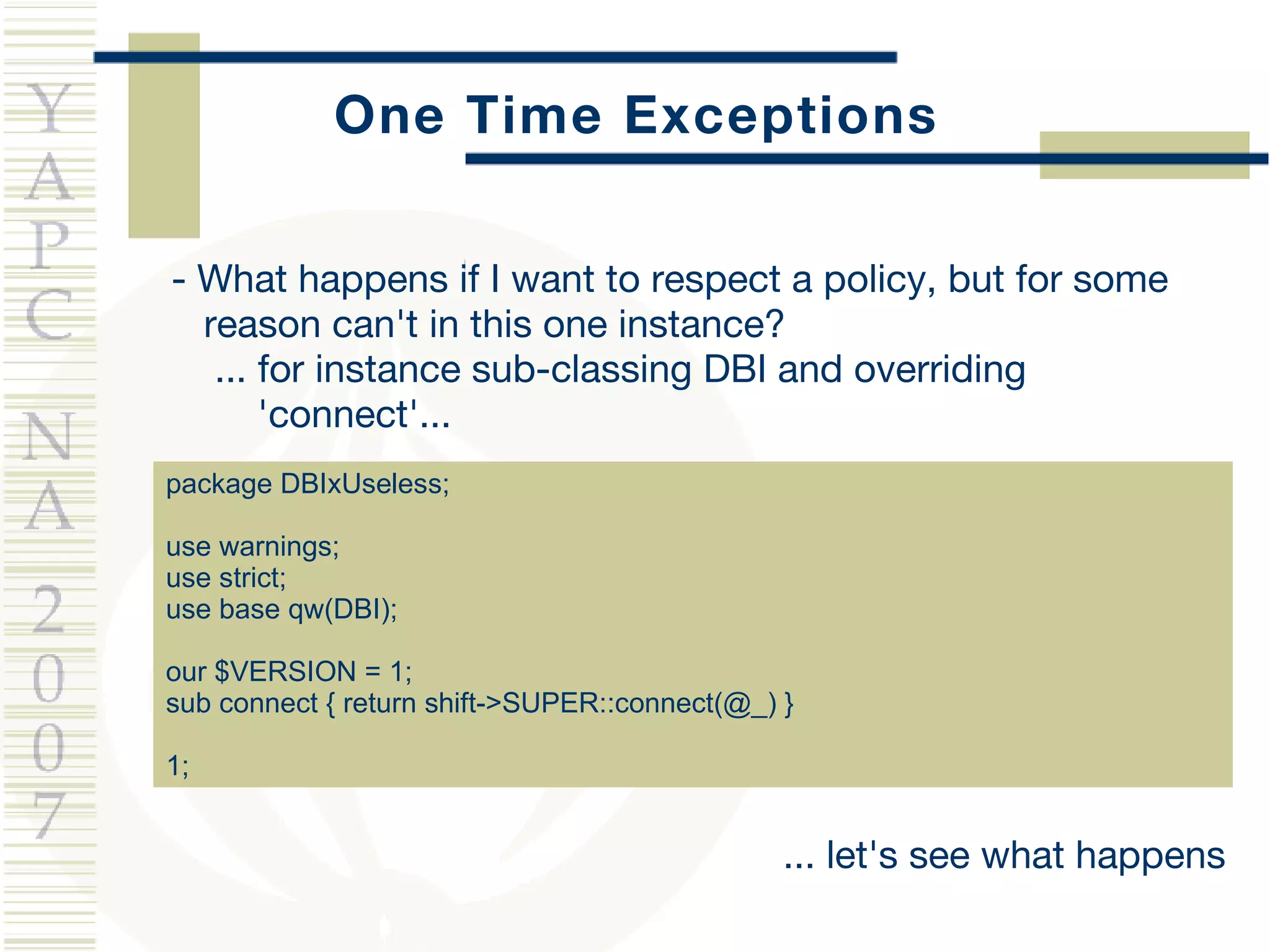 One Time Exceptions - What happens if I want to respect a policy, but for some  reason can't in this one instance? ... for instance sub-classing DBI and overriding  'connect'... package DBIxUseless; use warnings; use strict; use base qw(DBI); our $VERSION = 1; sub connect { return shift->SUPER::connect(@_) } 1; ... let's see what happens 