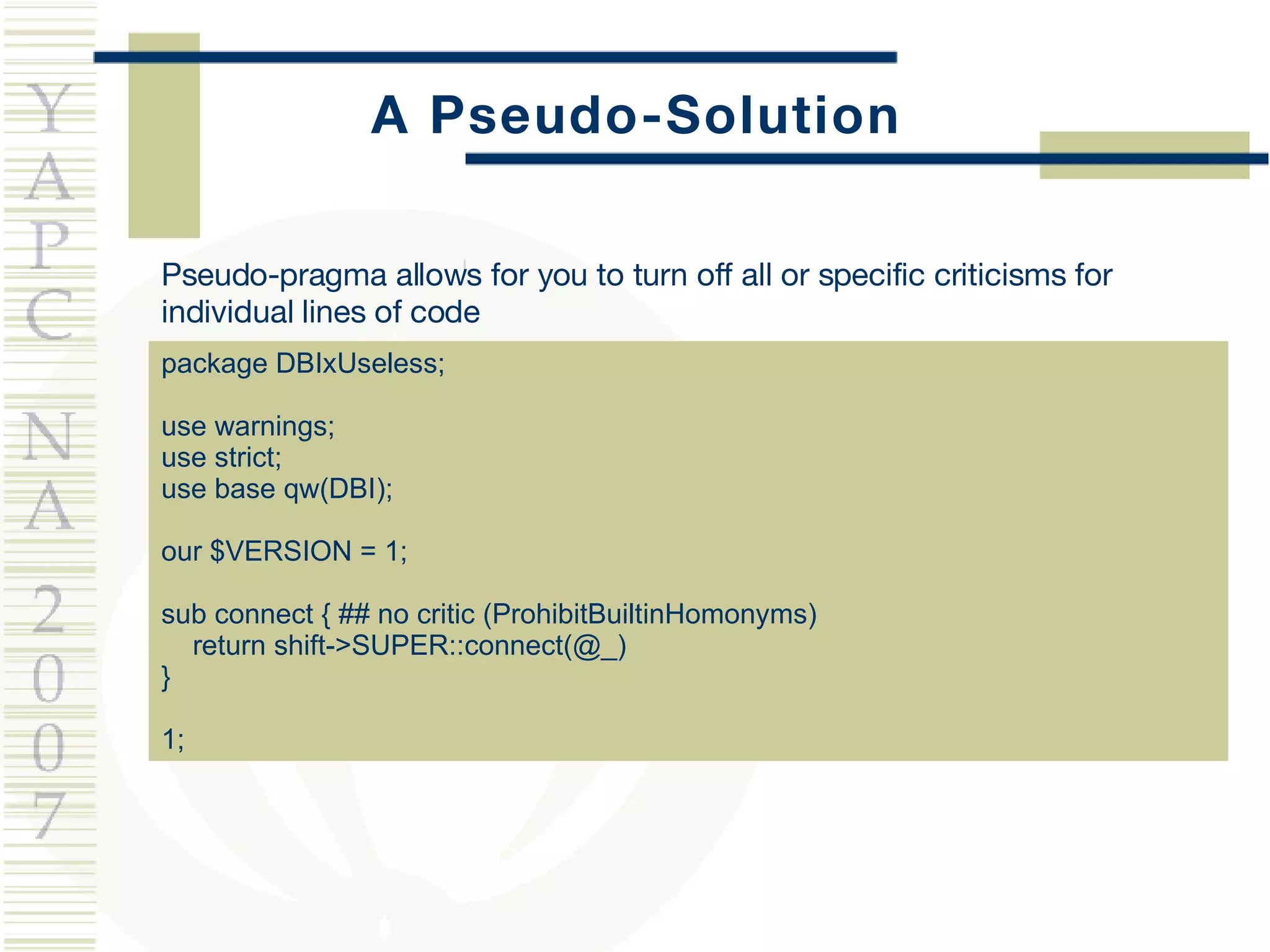 A Pseudo-Solution package DBIxUseless; use warnings; use strict; use base qw(DBI); our $VERSION = 1; sub connect { ## no critic (ProhibitBuiltinHomonyms) return shift->SUPER::connect(@_)  } 1; Pseudo-pragma allows for you to turn off all or specific criticisms for individual lines of code 