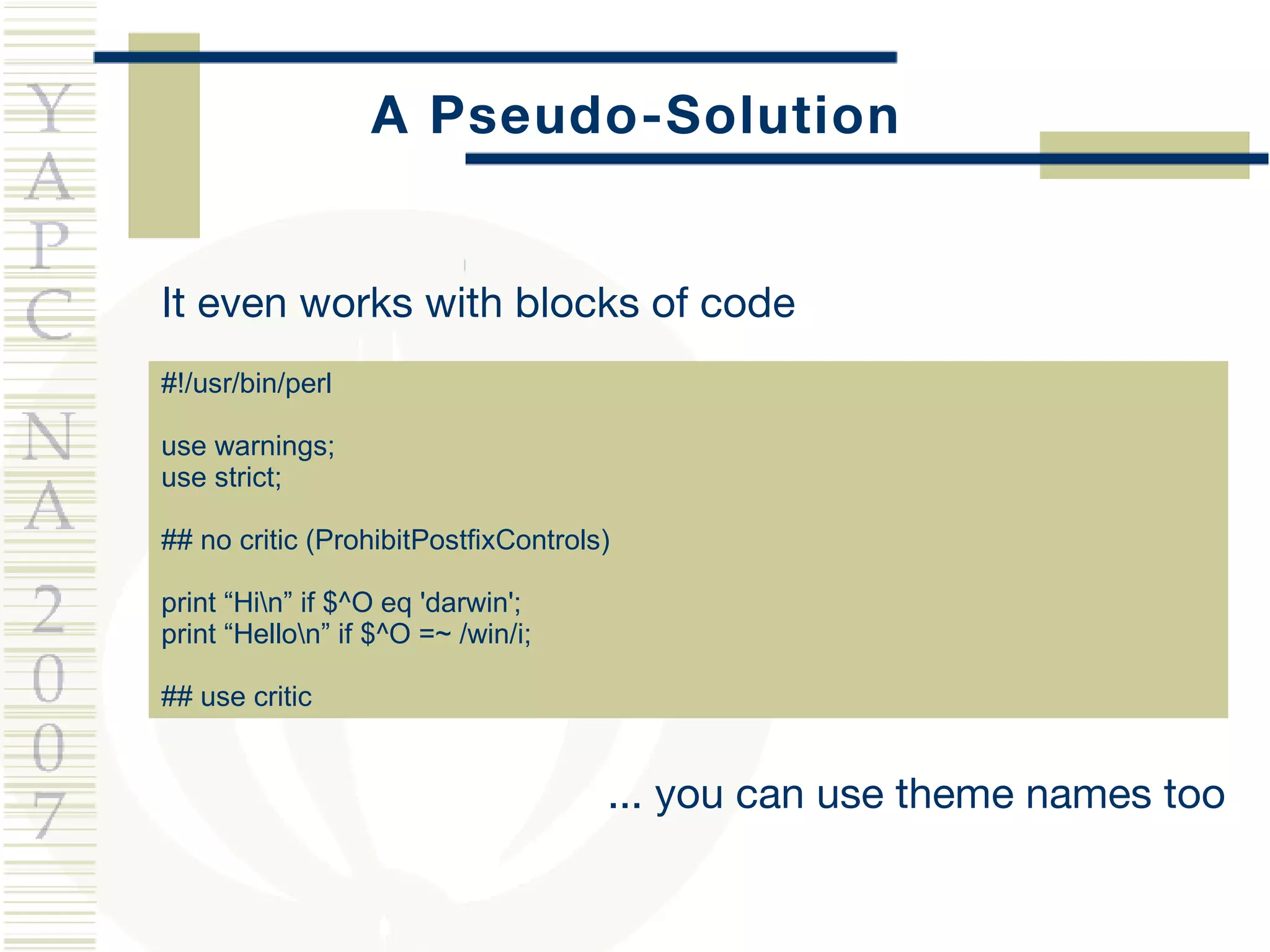 A Pseudo-Solution #!/usr/bin/perl use warnings; use strict; ## no critic (ProhibitPostfixControls) print “Hi\n” if $^O eq 'darwin'; print “Hello\n” if $^O =~ /win/i; ## use critic It even works with blocks of code ... you can use theme names too 
