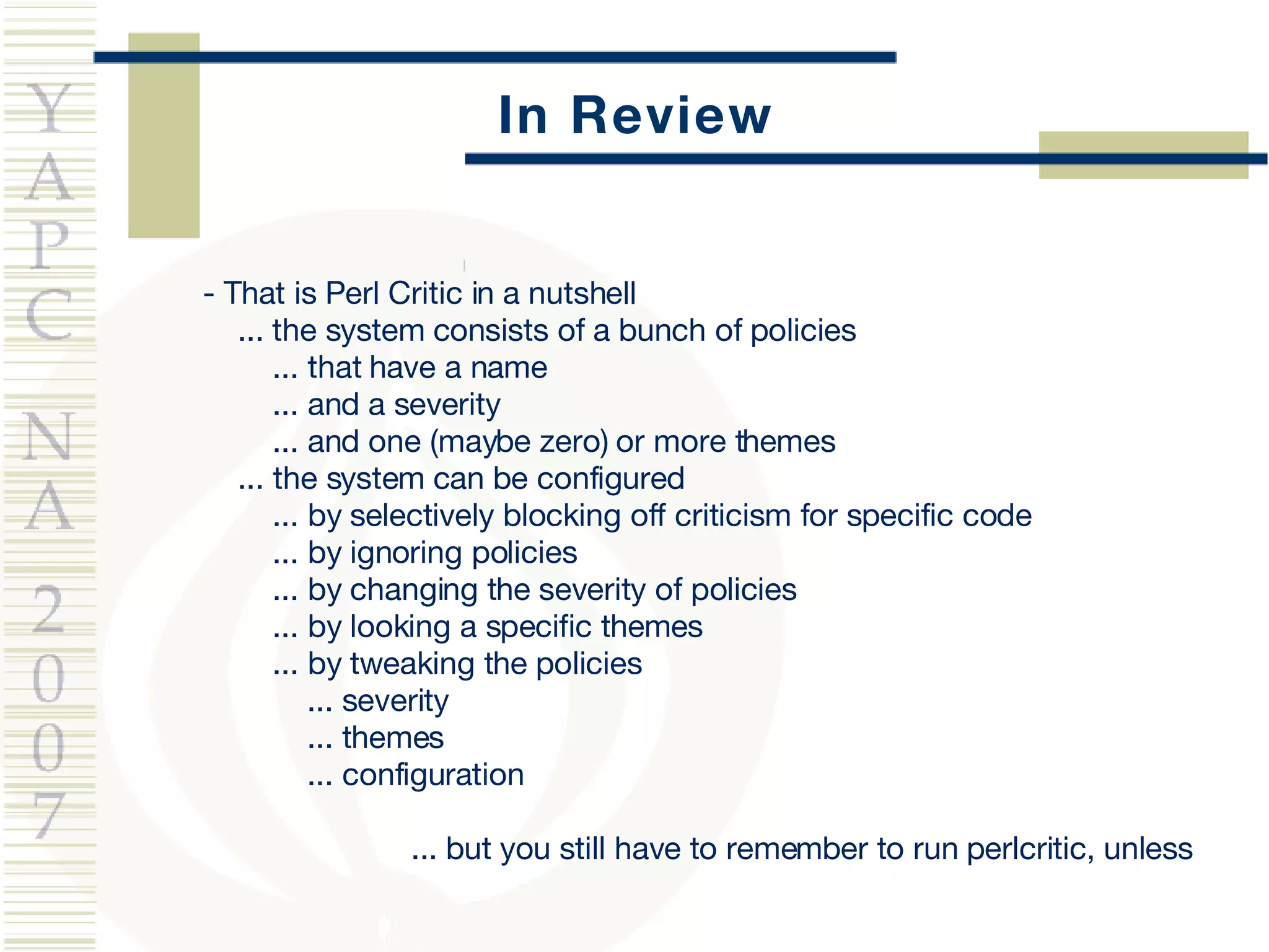 In Review - That is Perl Critic in a nutshell ...  the system consists of a bunch of policies ... that have a name ... and a severity ... and one (maybe zero) or more themes ... the system can be configured ... by selectively blocking off criticism for specific code ... by ignoring policies ... by changing the severity of policies ... by looking a specific themes ... by tweaking the policies ... severity ... themes ... configuration ... but you still have to remember to run perlcritic, unless 