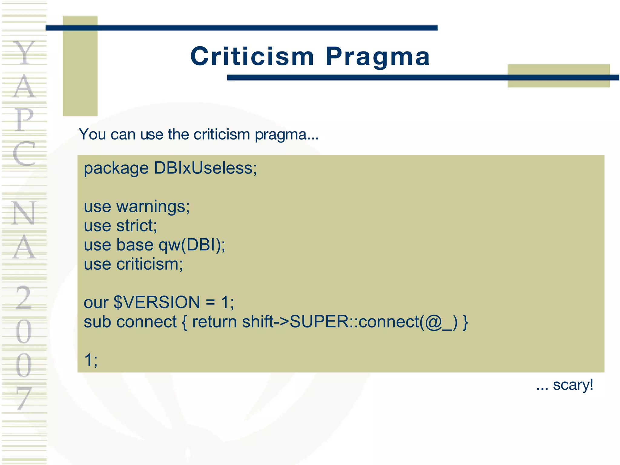Criticism Pragma package DBIxUseless; use warnings; use strict; use base qw(DBI); use criticism; our $VERSION = 1; sub connect { return shift->SUPER::connect(@_) } 1; You can use the criticism pragma... ... scary! 
