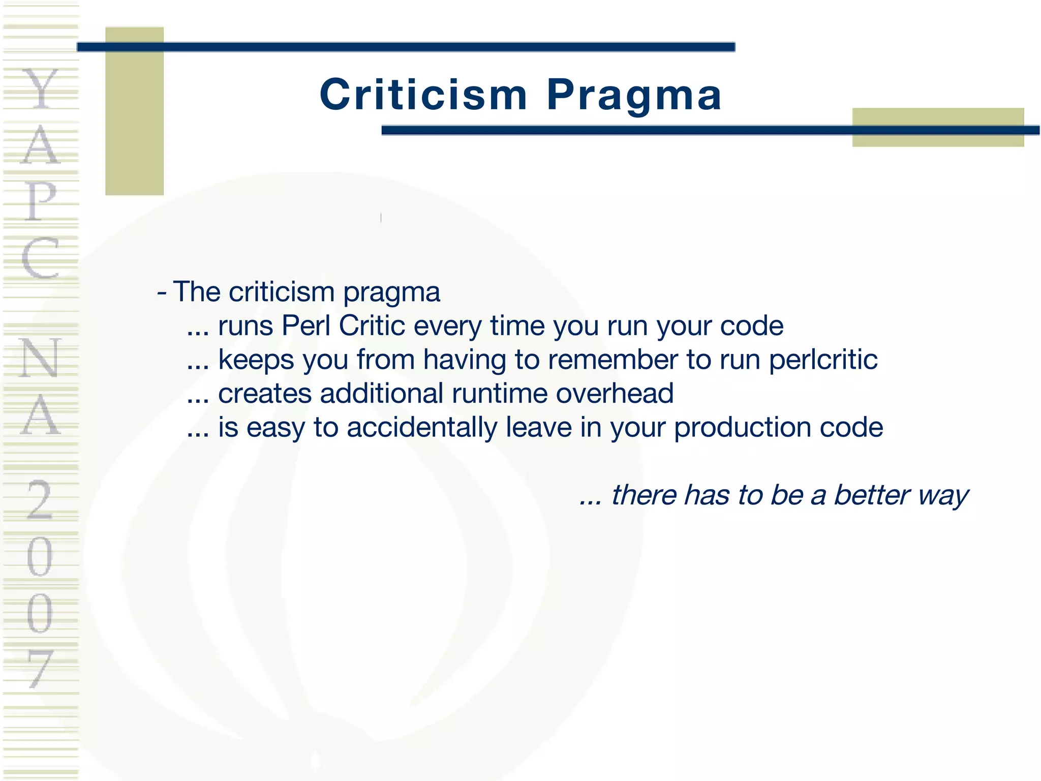 Criticism Pragma -  The criticism pragma ... runs Perl Critic every time you run your code ... keeps you from having to remember to run perlcritic ... creates additional runtime overhead ... is easy to accidentally leave in your production code ... there has to be a better way 