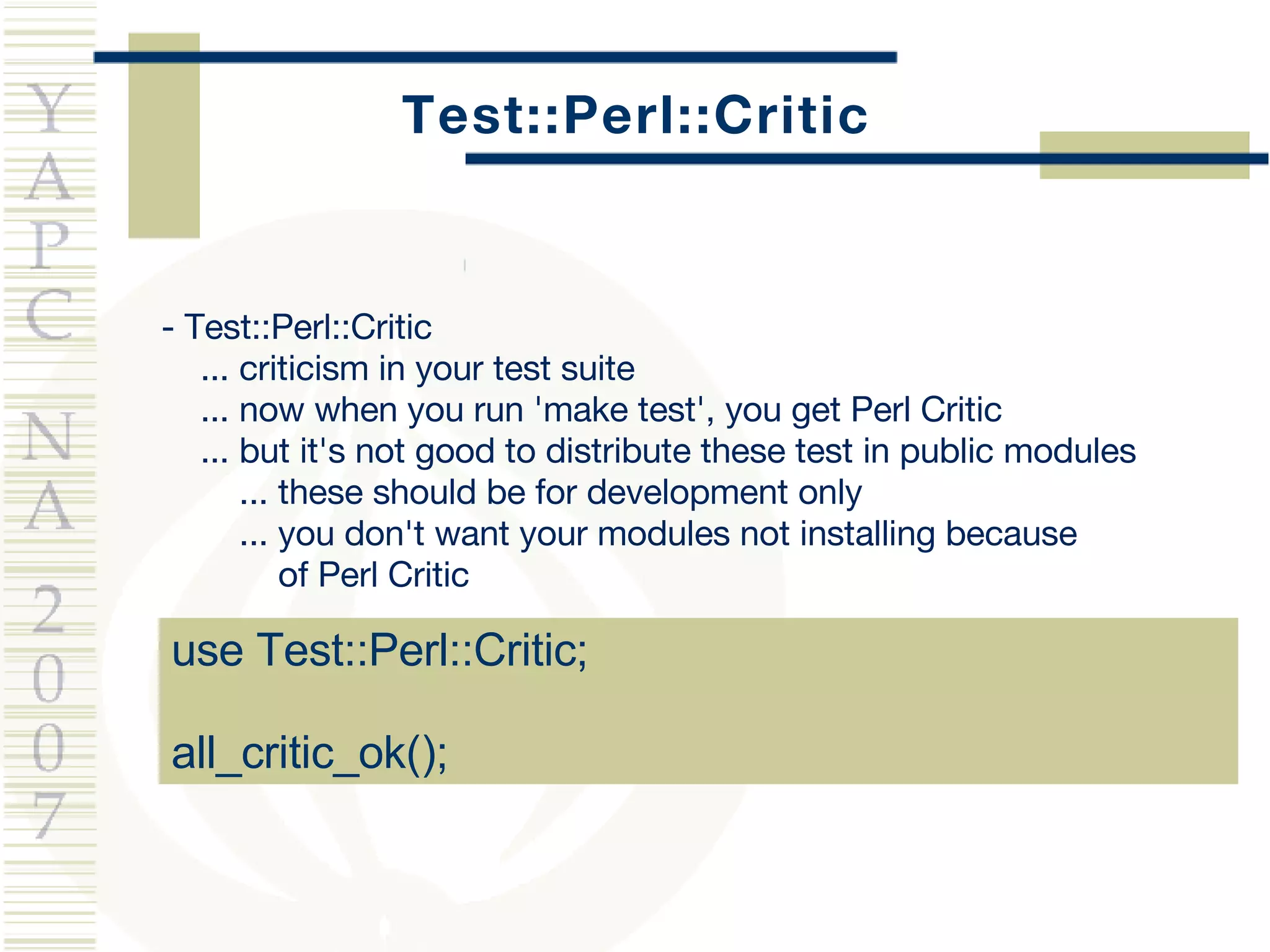 Test::Perl::Critic use Test::Perl::Critic; all_critic_ok(); -  Test::Perl::Critic ... criticism in your test suite ... now when you run 'make test', you get Perl Critic ... but it's not good to distribute these test in public modules ... these should be for development only ... you don't want your modules not installing because  of Perl Critic 
