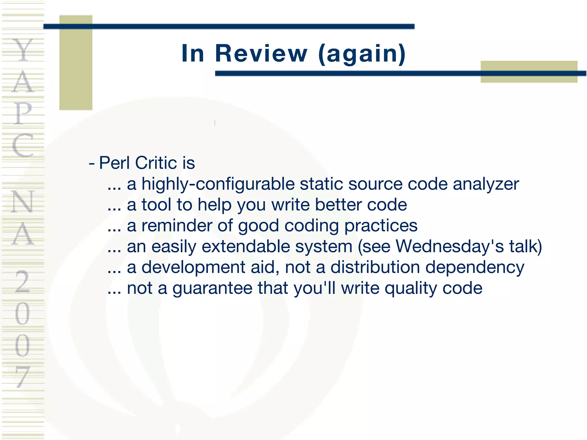In Review (again) -  Perl Critic is ... a highly-configurable static source code analyzer ... a tool to help you write better code ... a reminder of good coding practices ... an easily extendable system (see Wednesday's talk) ... a development aid, not a distribution dependency ... not a  guarantee  that you'll write quality code 
