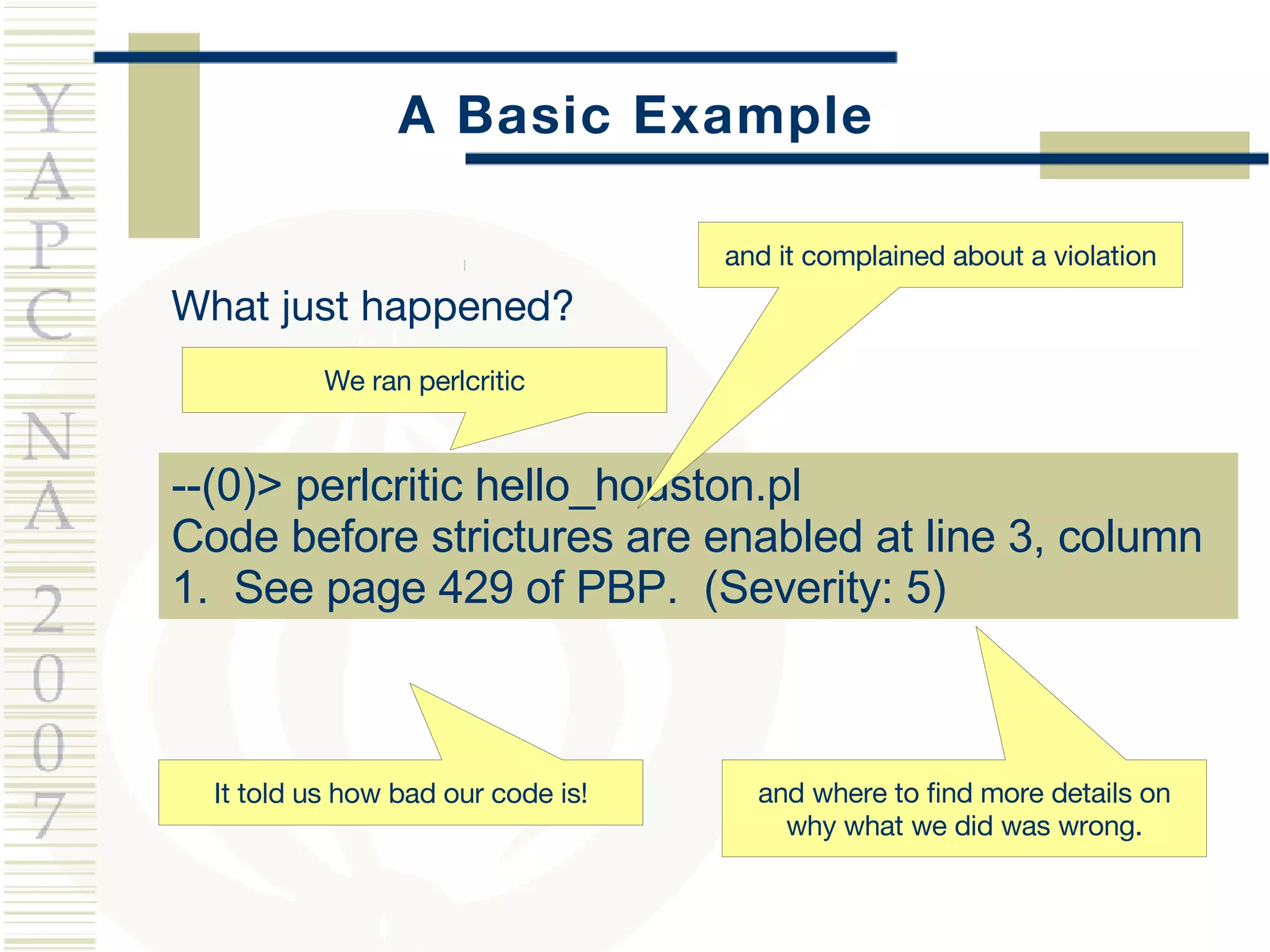 A Basic Example What just happened? --(0)> perlcritic hello_houston.pl  Code before strictures are enabled at line 3, column 1.  See page 429 of PBP.  (Severity: 5) It told us how bad our code is! and it complained about a violation and where to find more details on why what we did was wrong. We ran perlcritic 