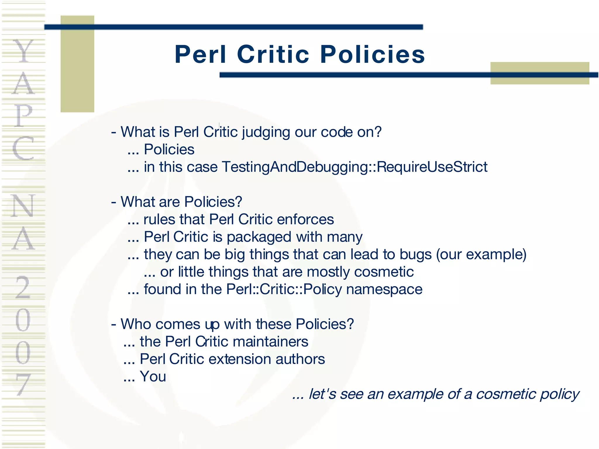 Perl Critic Policies - What is Perl Critic judging our code on? ... Policies ... in this case TestingAndDebugging::RequireUseStrict - What are Policies? ...  rules that Perl Critic enforces ... Perl Critic is packaged with many ... they can be big things that can lead to bugs (our example) ... or little things that are mostly cosmetic ... found in the Perl::Critic::Policy namespace - Who comes up with these Policies? ... the Perl Critic maintainers ... Perl Critic extension authors ... You ... let's see an example of a cosmetic policy 