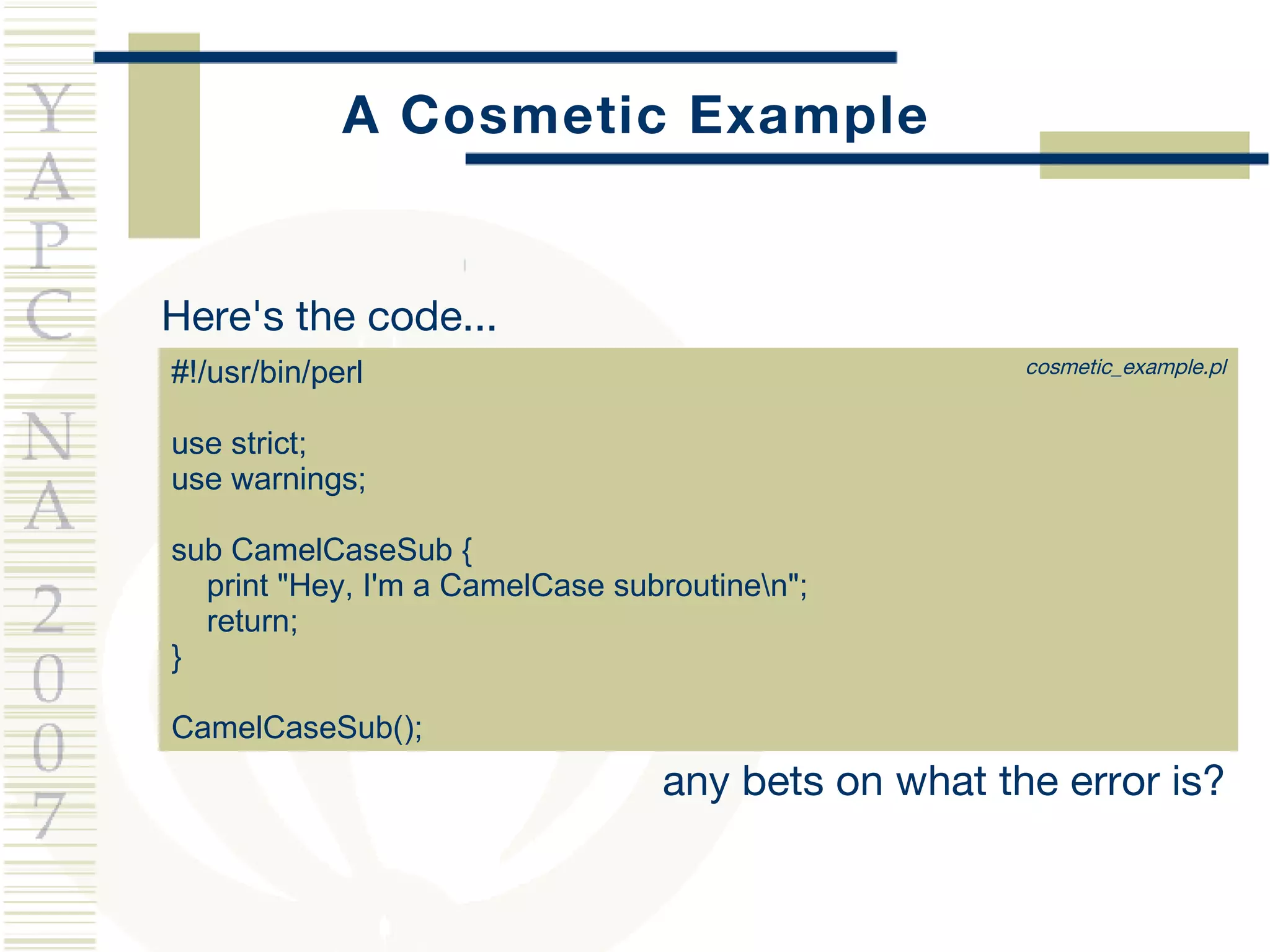 A Cosmetic Example Here's the code... #!/usr/bin/perl use strict; use warnings; sub CamelCaseSub { print "Hey, I'm a CamelCase subroutine\n"; return; } CamelCaseSub(); any bets on what the error is? cosmetic_example.pl 