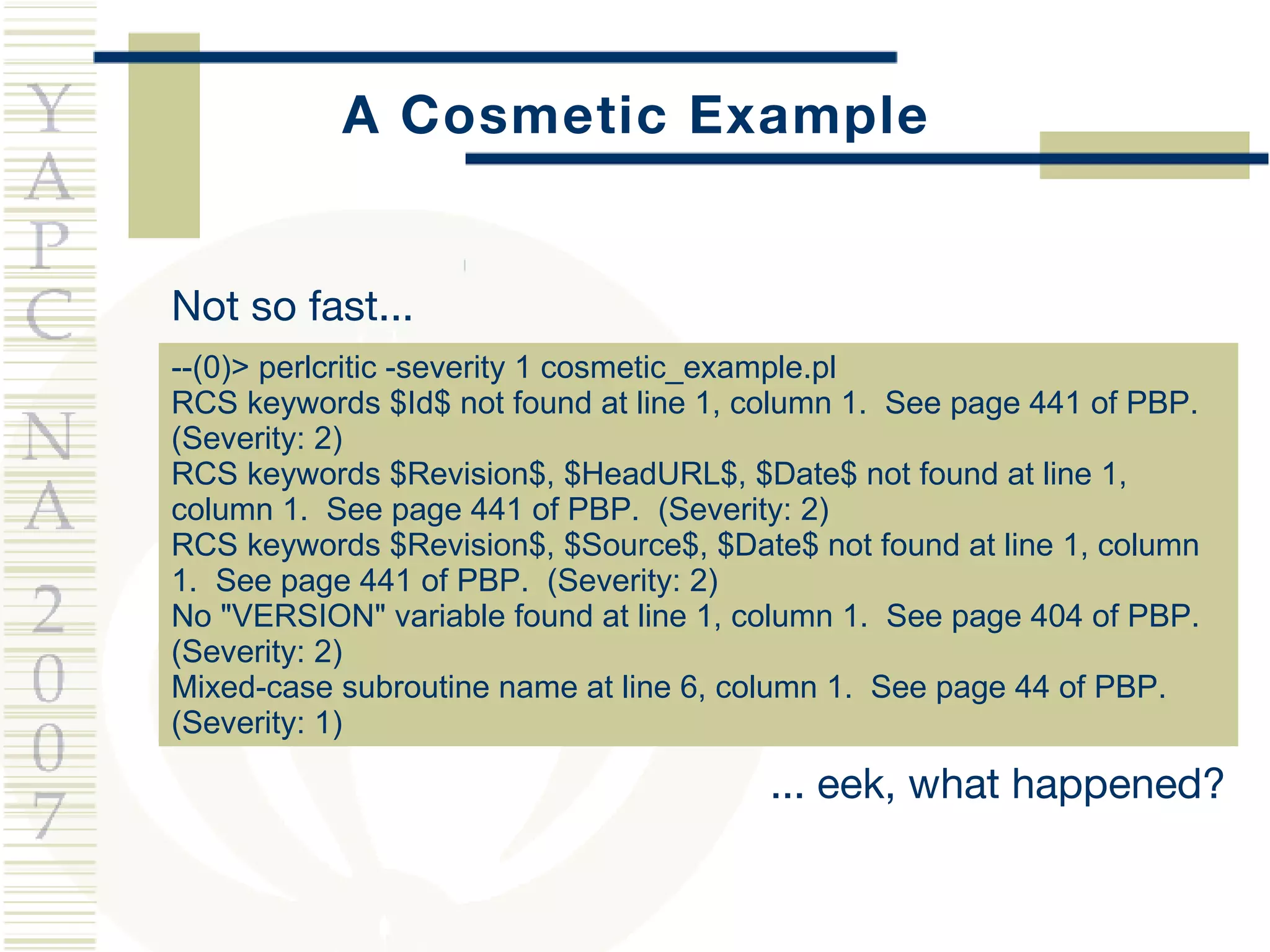 A Cosmetic Example Not so fast...  --(0)> perlcritic -severity 1 cosmetic_example.pl  RCS keywords $Id$ not found at line 1, column 1.  See page 441 of PBP.  (Severity: 2) RCS keywords $Revision$, $HeadURL$, $Date$ not found at line 1, column 1.  See page 441 of PBP.  (Severity: 2) RCS keywords $Revision$, $Source$, $Date$ not found at line 1, column 1.  See page 441 of PBP.  (Severity: 2) No "VERSION" variable found at line 1, column 1.  See page 404 of PBP.  (Severity: 2) Mixed-case subroutine name at line 6, column 1.  See page 44 of PBP.  (Severity: 1) ... eek, what happened? 