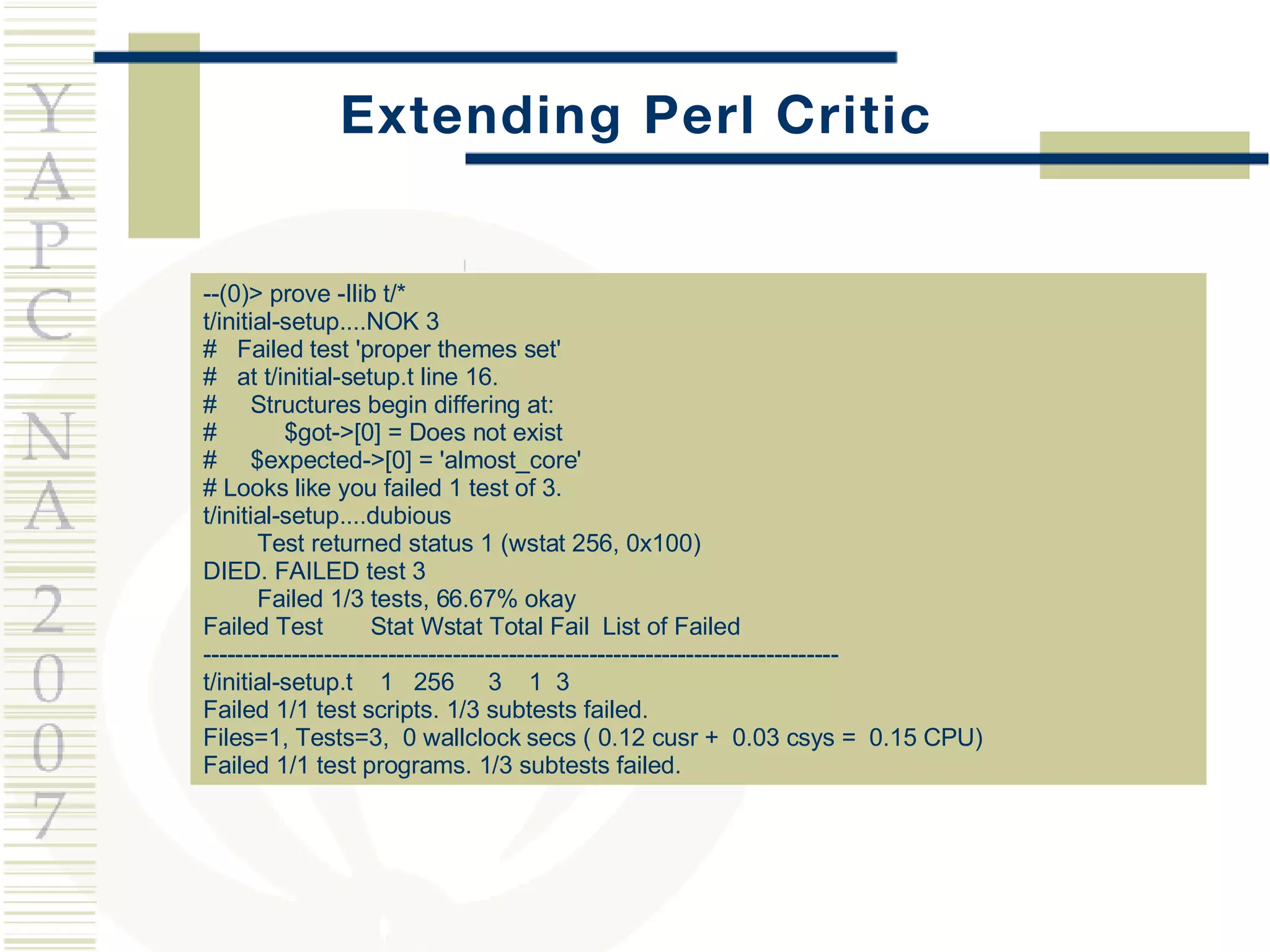 Extending Perl Critic --(0)> prove -Ilib t/* t/initial-setup....NOK 3  #  Failed test 'proper themes set' #  at t/initial-setup.t line 16. #  Structures begin differing at: #  $got->[0] = Does not exist #  $expected->[0] = 'almost_core' # Looks like you failed 1 test of 3. t/initial-setup....dubious  Test returned status 1 (wstat 256, 0x100) DIED. FAILED test 3 Failed 1/3 tests, 66.67% okay Failed Test  Stat Wstat Total Fail  List of Failed ------------------------------------------------------------------------------- t/initial-setup.t  1  256  3  1  3 Failed 1/1 test scripts. 1/3 subtests failed. Files=1, Tests=3,  0 wallclock secs ( 0.12 cusr +  0.03 csys =  0.15 CPU) Failed 1/1 test programs. 1/3 subtests failed. 