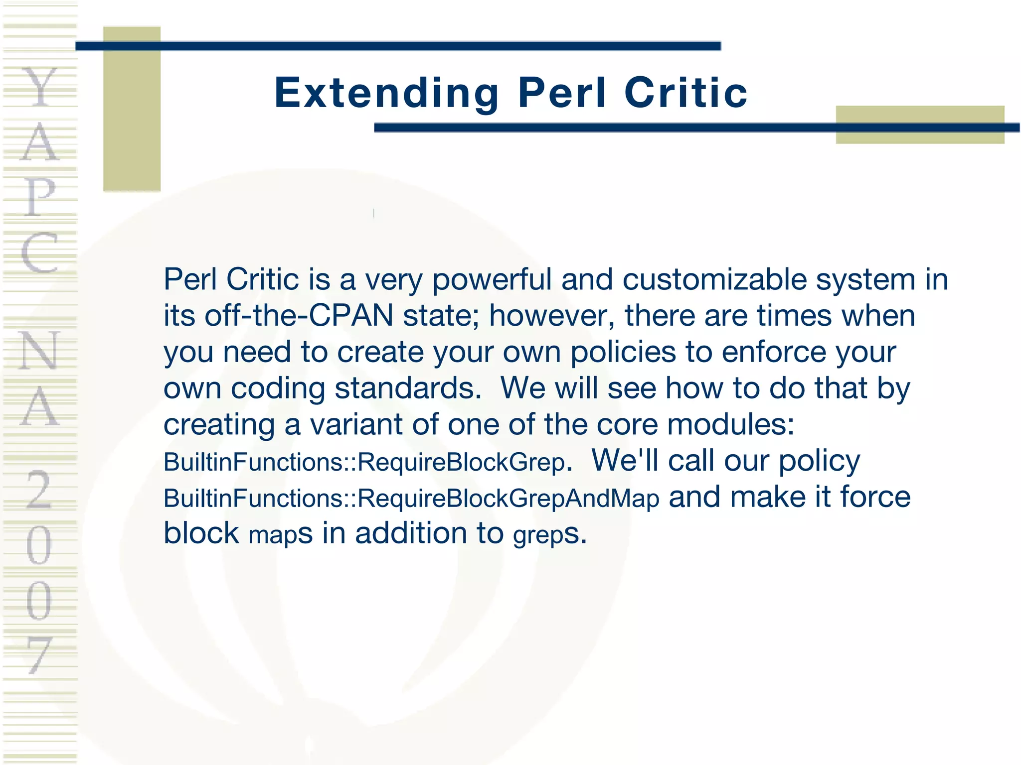 Extending Perl Critic Perl Critic is a very powerful and customizable system in its off-the-CPAN state; however, there are times when you need to create your own policies to enforce your own coding standards.  We will see how to do that by creating a variant of one of the core modules:  BuiltinFunctions::RequireBlockGrep .  We'll call our policy  BuiltinFunctions::RequireBlockGrepAndMap  and make it force block  map s in addition to  grep s. 
