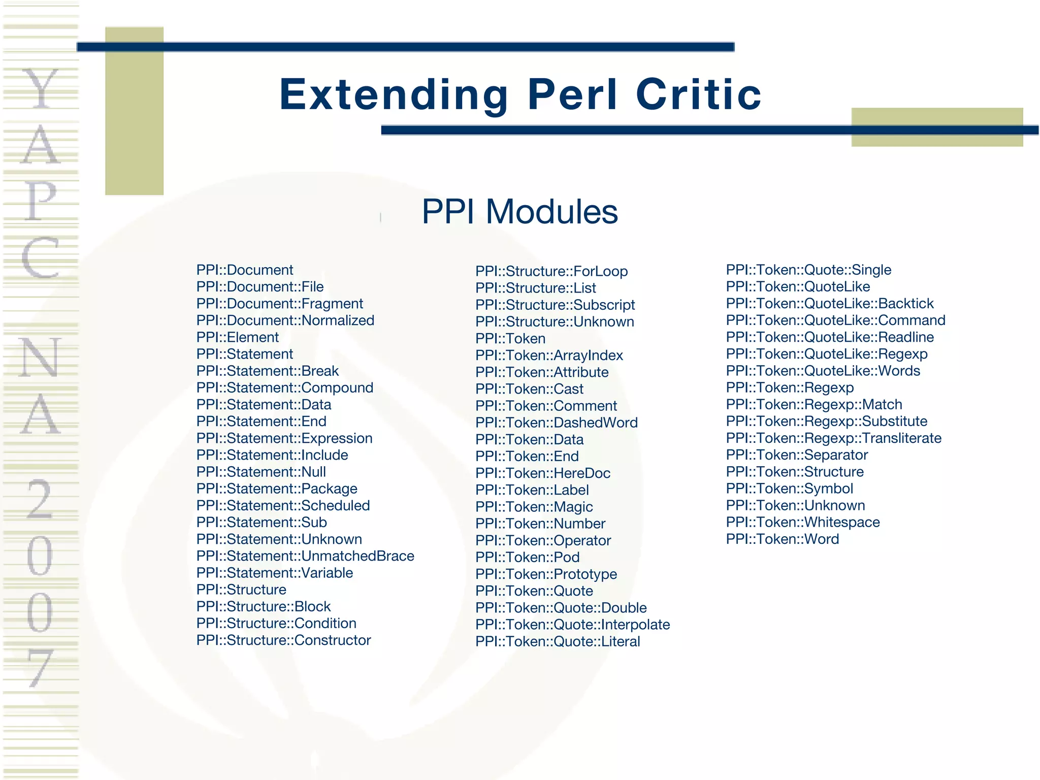 Extending Perl Critic PPI::Document PPI::Document::File PPI::Document::Fragment PPI::Document::Normalized PPI::Element PPI::Statement PPI::Statement::Break PPI::Statement::Compound PPI::Statement::Data PPI::Statement::End PPI::Statement::Expression PPI::Statement::Include PPI::Statement::Null PPI::Statement::Package PPI::Statement::Scheduled PPI::Statement::Sub PPI::Statement::Unknown PPI::Statement::UnmatchedBrace PPI::Statement::Variable PPI::Structure PPI::Structure::Block PPI::Structure::Condition PPI::Structure::Constructor PPI::Token::Quote::Single PPI::Token::QuoteLike PPI::Token::QuoteLike::Backtick PPI::Token::QuoteLike::Command PPI::Token::QuoteLike::Readline PPI::Token::QuoteLike::Regexp PPI::Token::QuoteLike::Words PPI::Token::Regexp PPI::Token::Regexp::Match PPI::Token::Regexp::Substitute PPI::Token::Regexp::Transliterate PPI::Token::Separator PPI::Token::Structure PPI::Token::Symbol PPI::Token::Unknown PPI::Token::Whitespace PPI::Token::Word PPI::Structure::ForLoop PPI::Structure::List PPI::Structure::Subscript PPI::Structure::Unknown PPI::Token PPI::Token::ArrayIndex PPI::Token::Attribute PPI::Token::Cast PPI::Token::Comment PPI::Token::DashedWord PPI::Token::Data PPI::Token::End PPI::Token::HereDoc PPI::Token::Label PPI::Token::Magic PPI::Token::Number PPI::Token::Operator PPI::Token::Pod PPI::Token::Prototype PPI::Token::Quote PPI::Token::Quote::Double PPI::Token::Quote::Interpolate PPI::Token::Quote::Literal PPI Modules 