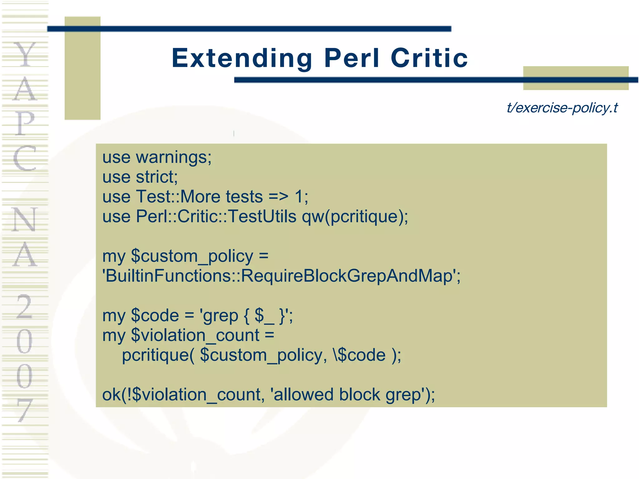 Extending Perl Critic use warnings; use strict; use Test::More tests => 1; use Perl::Critic::TestUtils qw(pcritique); my $custom_policy = 'BuiltinFunctions::RequireBlockGrepAndMap'; my $code = 'grep { $_ }'; my $violation_count =  pcritique( $custom_policy, \$code ); ok(!$violation_count, 'allowed block grep'); t/exercise-policy.t 