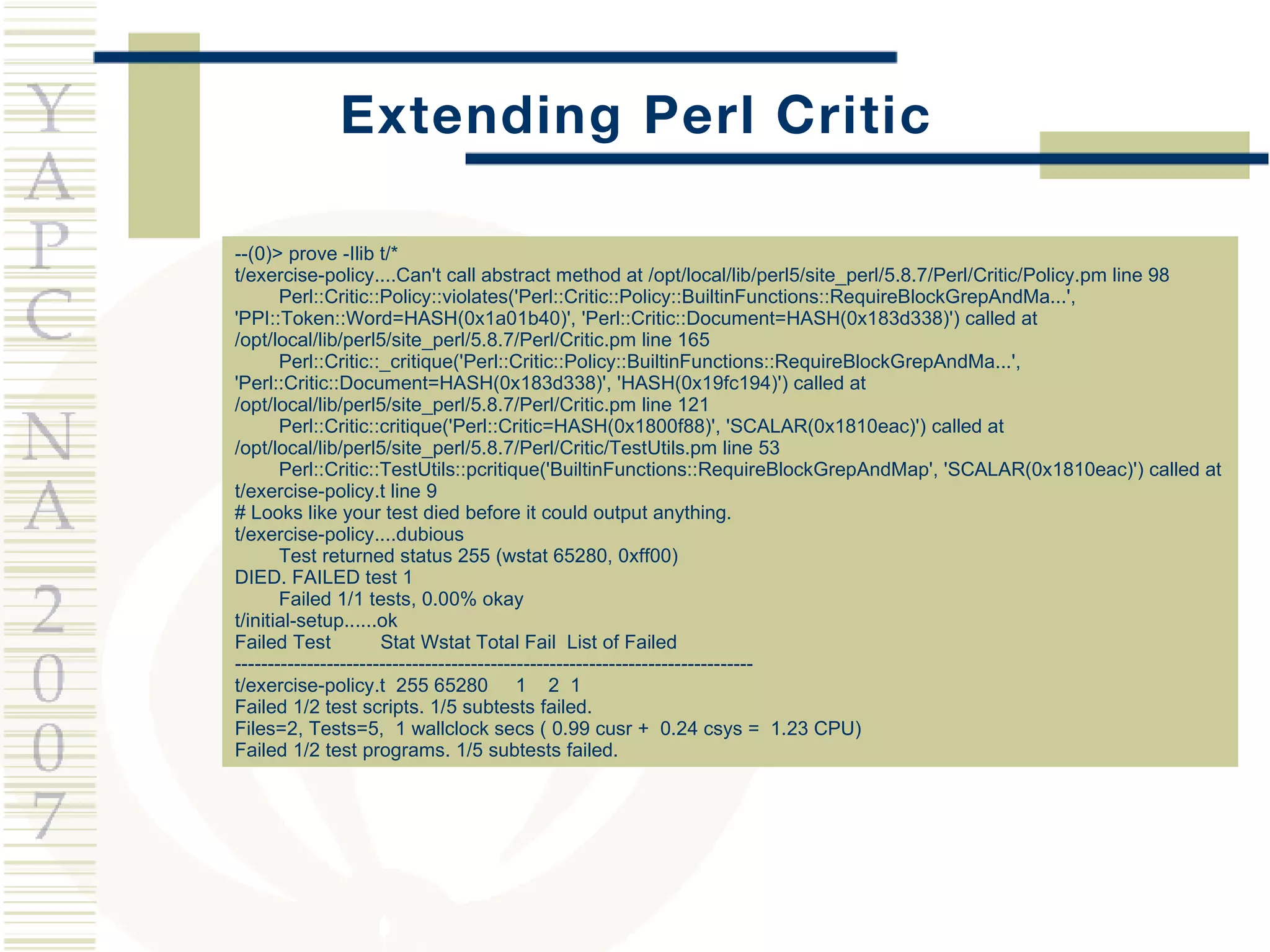 Extending Perl Critic --(0)> prove -Ilib t/* t/exercise-policy....Can't call abstract method at /opt/local/lib/perl5/site_perl/5.8.7/Perl/Critic/Policy.pm line 98 Perl::Critic::Policy::violates('Perl::Critic::Policy::BuiltinFunctions::RequireBlockGrepAndMa...', 'PPI::Token::Word=HASH(0x1a01b40)', 'Perl::Critic::Document=HASH(0x183d338)') called at /opt/local/lib/perl5/site_perl/5.8.7/Perl/Critic.pm line 165 Perl::Critic::_critique('Perl::Critic::Policy::BuiltinFunctions::RequireBlockGrepAndMa...', 'Perl::Critic::Document=HASH(0x183d338)', 'HASH(0x19fc194)') called at /opt/local/lib/perl5/site_perl/5.8.7/Perl/Critic.pm line 121 Perl::Critic::critique('Perl::Critic=HASH(0x1800f88)', 'SCALAR(0x1810eac)') called at /opt/local/lib/perl5/site_perl/5.8.7/Perl/Critic/TestUtils.pm line 53 Perl::Critic::TestUtils::pcritique('BuiltinFunctions::RequireBlockGrepAndMap', 'SCALAR(0x1810eac)') called at t/exercise-policy.t line 9 # Looks like your test died before it could output anything. t/exercise-policy....dubious  Test returned status 255 (wstat 65280, 0xff00) DIED. FAILED test 1 Failed 1/1 tests, 0.00% okay t/initial-setup......ok  Failed Test  Stat Wstat Total Fail  List of Failed ------------------------------------------------------------------------------- t/exercise-policy.t  255 65280  1  2  1 Failed 1/2 test scripts. 1/5 subtests failed. Files=2, Tests=5,  1 wallclock secs ( 0.99 cusr +  0.24 csys =  1.23 CPU) Failed 1/2 test programs. 1/5 subtests failed. 