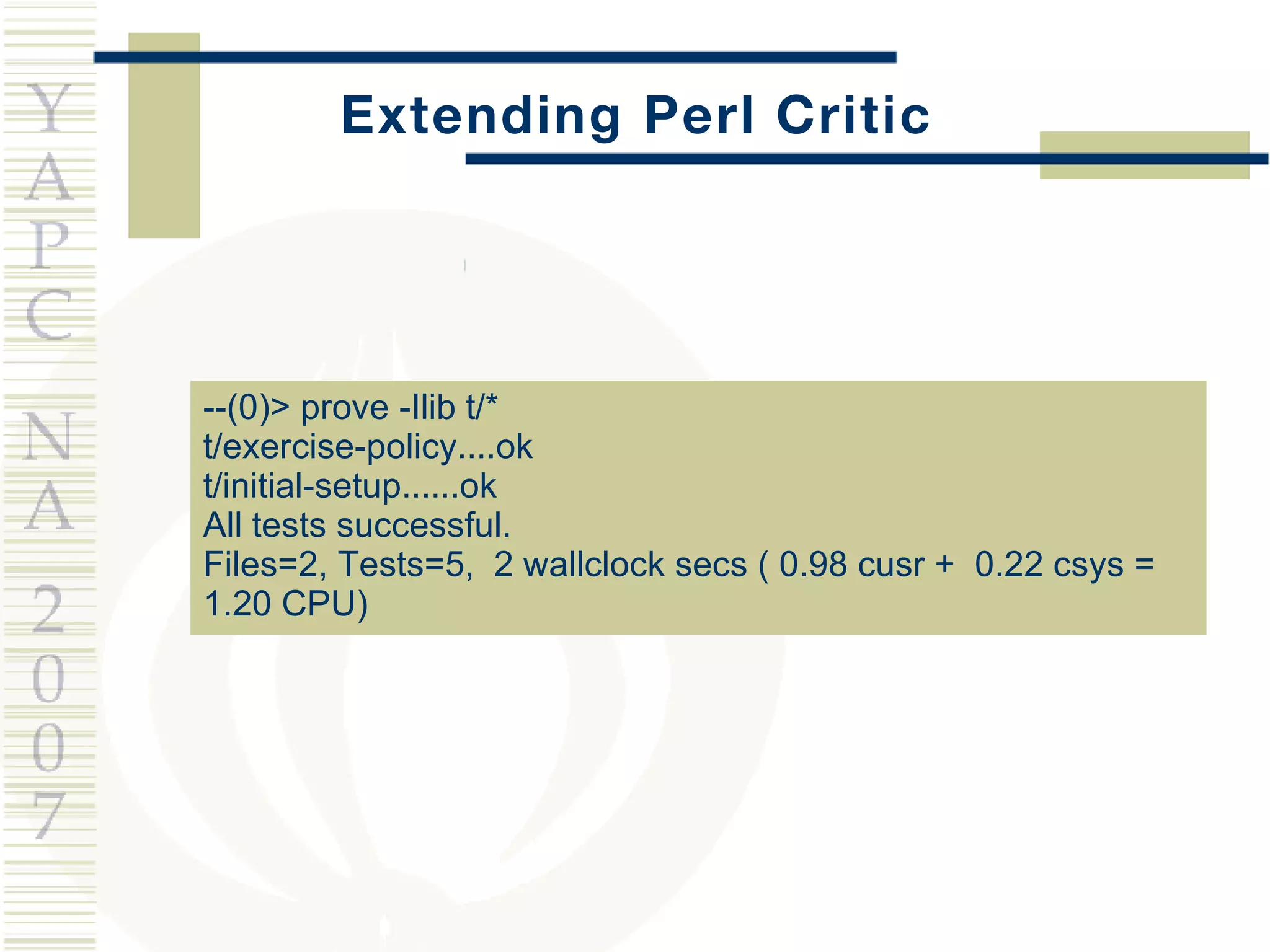 Extending Perl Critic --(0)> prove -Ilib t/* t/exercise-policy....ok t/initial-setup......ok All tests successful. Files=2, Tests=5,  2 wallclock secs ( 0.98 cusr +  0.22 csys =  1.20 CPU) 