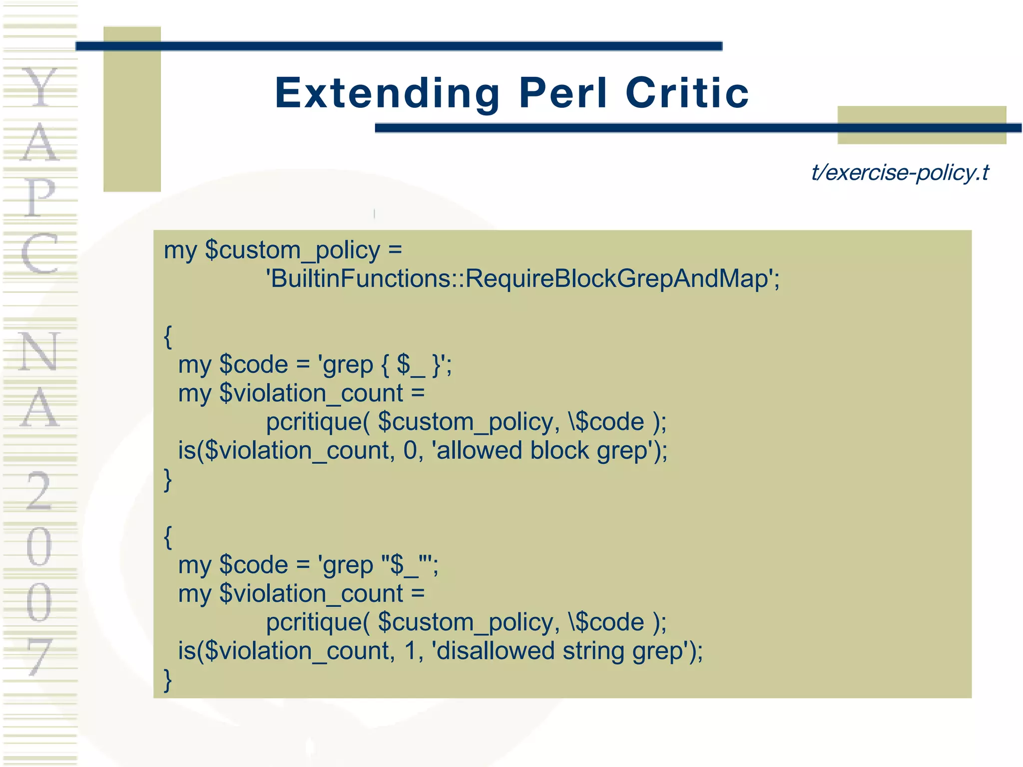 Extending Perl Critic my $custom_policy =  'BuiltinFunctions::RequireBlockGrepAndMap'; { my $code = 'grep { $_ }'; my $violation_count =  pcritique( $custom_policy, \$code ); is($violation_count, 0, 'allowed block grep'); } { my $code = 'grep &quot;$_&quot;'; my $violation_count =  pcritique( $custom_policy, \$code ); is($violation_count, 1, 'disallowed string grep'); } t/exercise-policy.t 