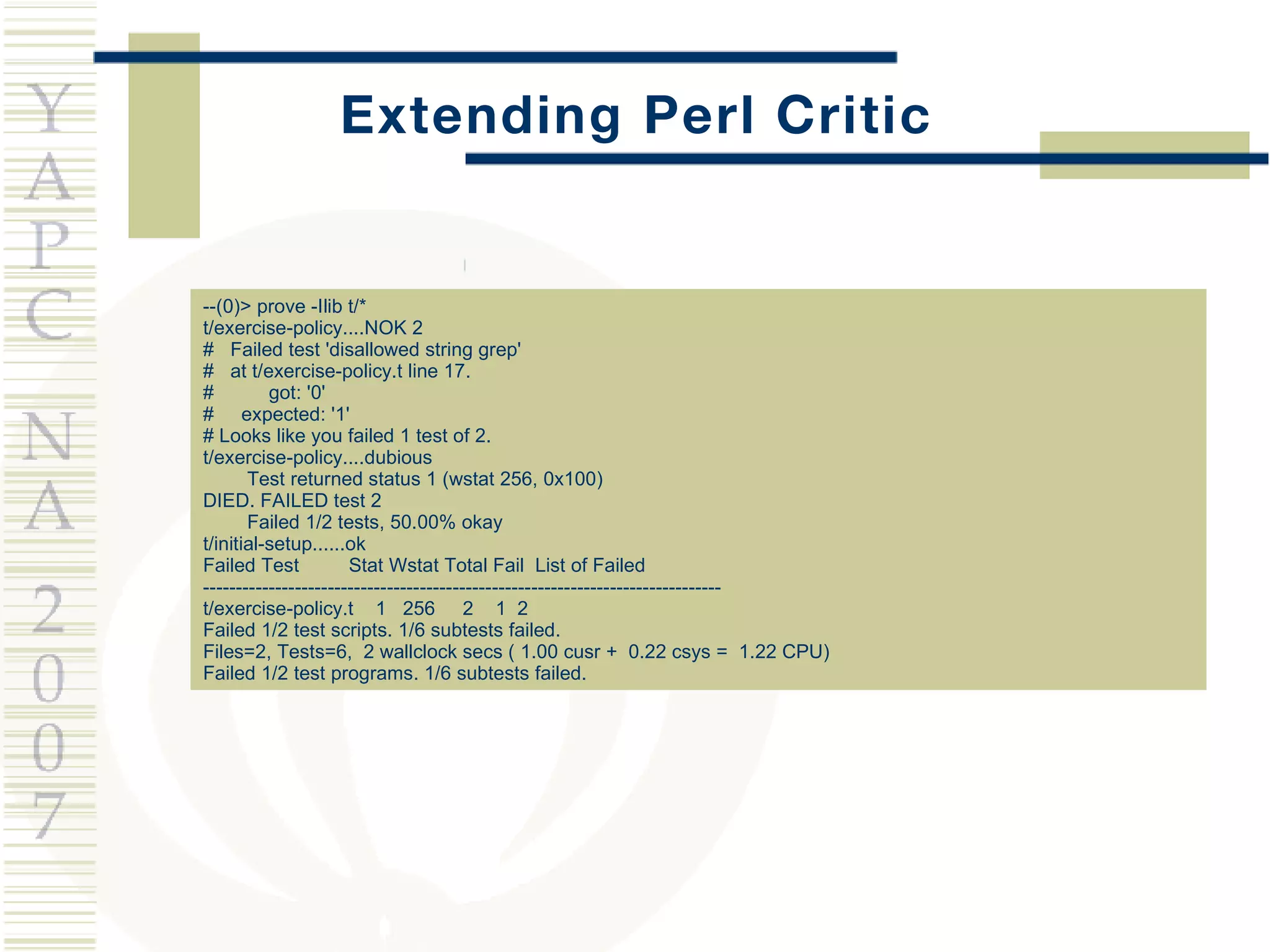 Extending Perl Critic --(0)> prove -Ilib t/* t/exercise-policy....NOK 2  #  Failed test 'disallowed string grep' #  at t/exercise-policy.t line 17. #  got: '0' #  expected: '1' # Looks like you failed 1 test of 2. t/exercise-policy....dubious  Test returned status 1 (wstat 256, 0x100) DIED. FAILED test 2 Failed 1/2 tests, 50.00% okay t/initial-setup......ok  Failed Test  Stat Wstat Total Fail  List of Failed ------------------------------------------------------------------------------- t/exercise-policy.t  1  256  2  1  2 Failed 1/2 test scripts. 1/6 subtests failed. Files=2, Tests=6,  2 wallclock secs ( 1.00 cusr +  0.22 csys =  1.22 CPU) Failed 1/2 test programs. 1/6 subtests failed. 