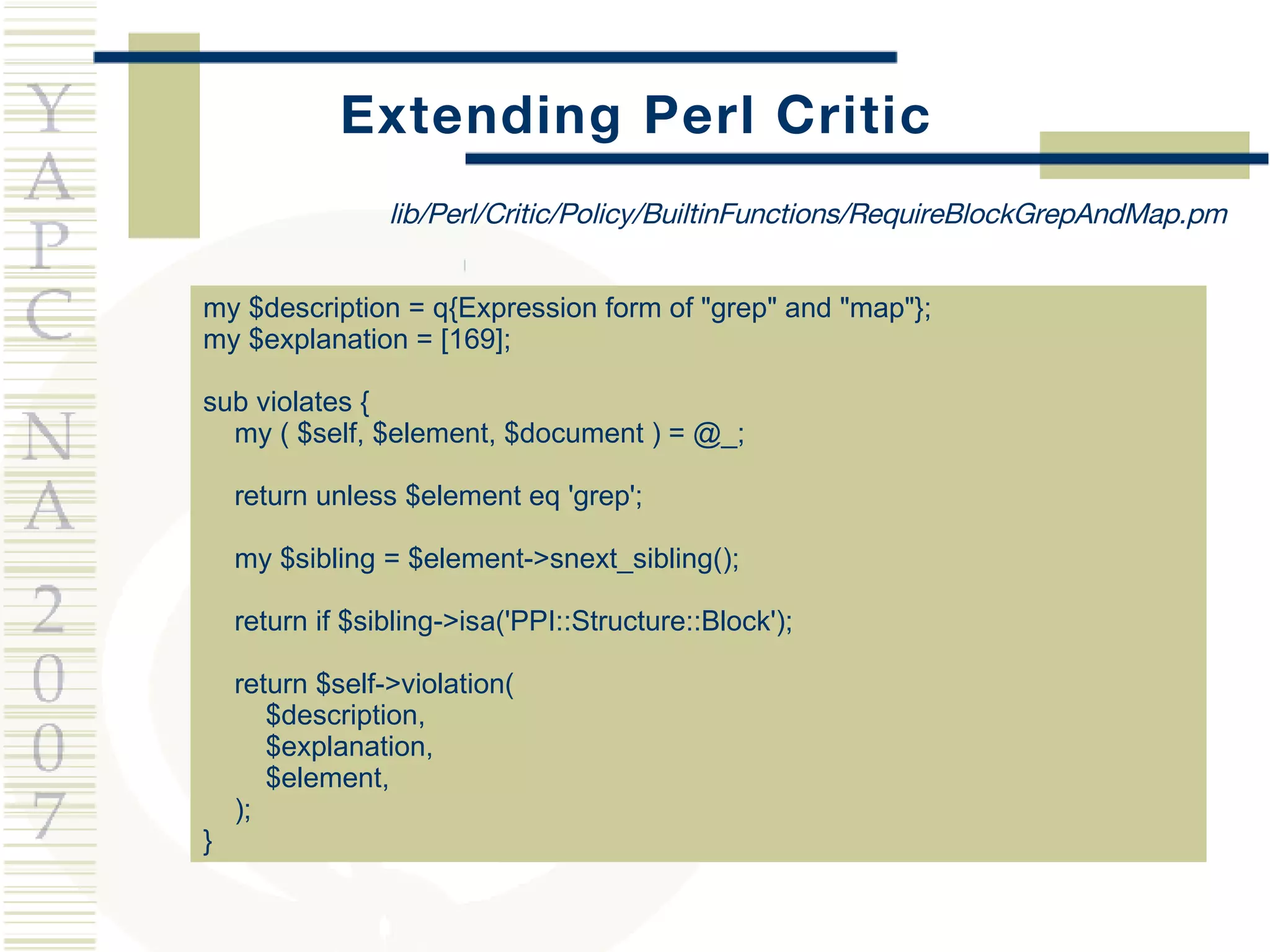 Extending Perl Critic my $description = q{Expression form of &quot;grep&quot; and &quot;map&quot;}; my $explanation = [169]; sub violates { my ( $self, $element, $document ) = @_; return unless $element eq 'grep'; my $sibling = $element->snext_sibling(); return if $sibling->isa('PPI::Structure::Block'); return $self->violation(  $description,  $explanation,  $element,  ); } lib/Perl/Critic/Policy/BuiltinFunctions/RequireBlockGrepAndMap.pm 