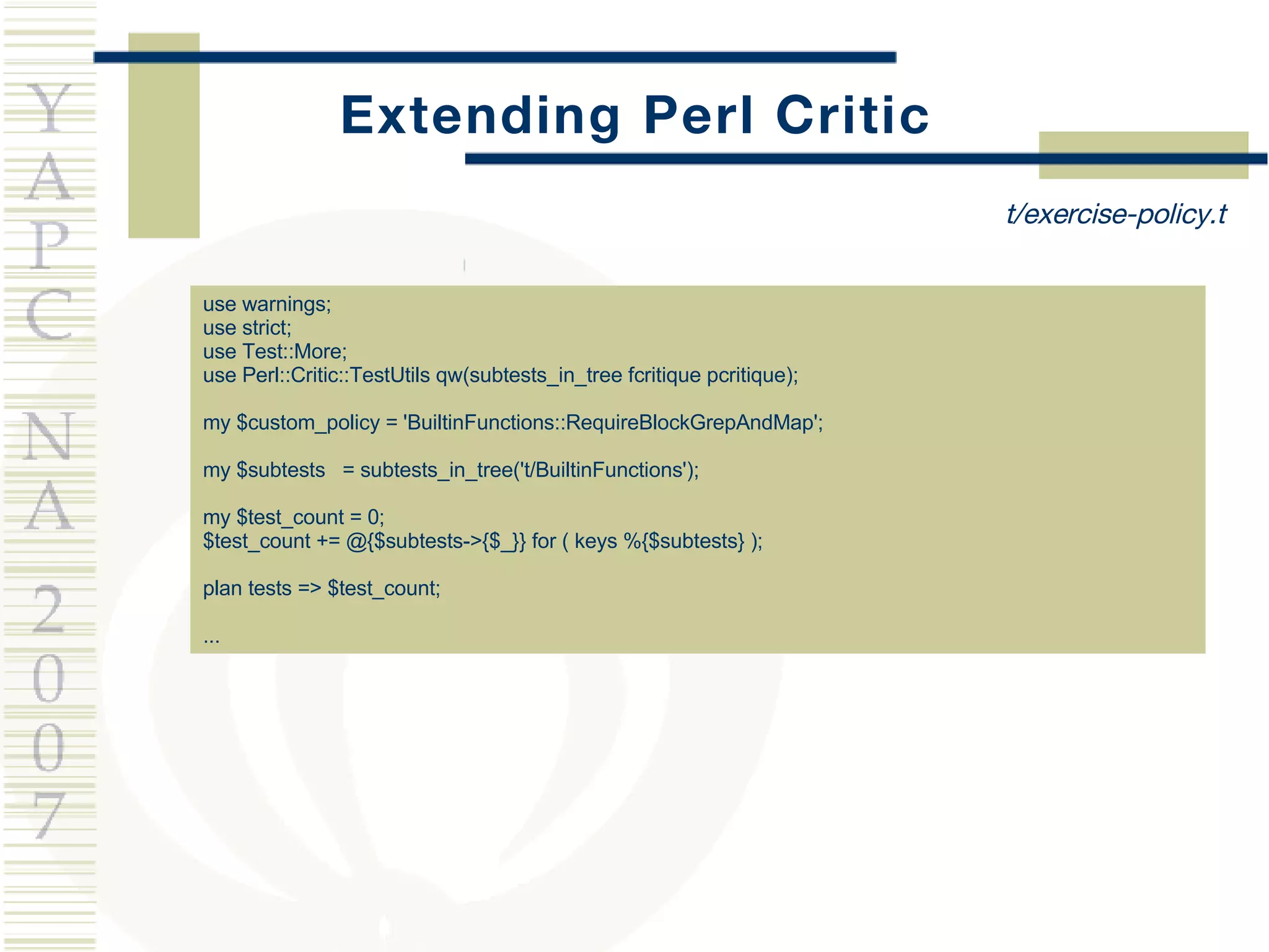 Extending Perl Critic use warnings; use strict; use Test::More; use Perl::Critic::TestUtils qw(subtests_in_tree fcritique pcritique); my $custom_policy = 'BuiltinFunctions::RequireBlockGrepAndMap'; my $subtests  = subtests_in_tree('t/BuiltinFunctions'); my $test_count = 0; $test_count += @{$subtests->{$_}} for ( keys %{$subtests} ); plan tests => $test_count; ... t/exercise-policy.t 