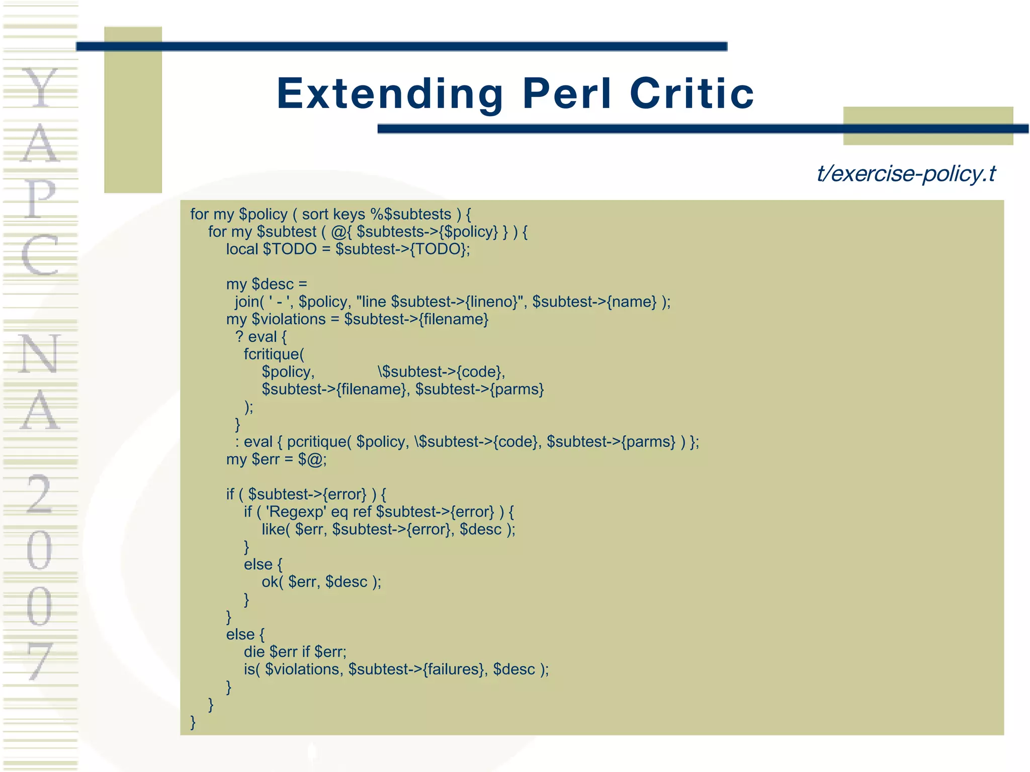 Extending Perl Critic for my $policy ( sort keys %$subtests ) { for my $subtest ( @{ $subtests->{$policy} } ) { local $TODO = $subtest->{TODO}; my $desc = join( ' - ', $policy, &quot;line $subtest->{lineno}&quot;, $subtest->{name} ); my $violations = $subtest->{filename} ? eval { fcritique( $policy,  \$subtest->{code}, $subtest->{filename}, $subtest->{parms} ); } : eval { pcritique( $policy, \$subtest->{code}, $subtest->{parms} ) }; my $err = $@; if ( $subtest->{error} ) { if ( 'Regexp' eq ref $subtest->{error} ) { like( $err, $subtest->{error}, $desc ); } else { ok( $err, $desc ); } } else { die $err if $err; is( $violations, $subtest->{failures}, $desc ); } } } t/exercise-policy.t 
