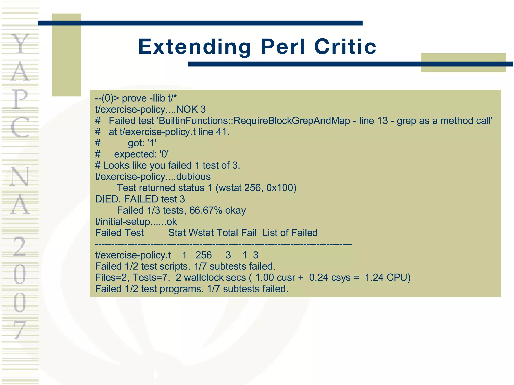 Extending Perl Critic --(0)> prove -Ilib t/* t/exercise-policy....NOK 3  #  Failed test 'BuiltinFunctions::RequireBlockGrepAndMap - line 13 - grep as a method call' #  at t/exercise-policy.t line 41. #  got: '1' #  expected: '0' # Looks like you failed 1 test of 3. t/exercise-policy....dubious  Test returned status 1 (wstat 256, 0x100) DIED. FAILED test 3 Failed 1/3 tests, 66.67% okay t/initial-setup......ok  Failed Test  Stat Wstat Total Fail  List of Failed ------------------------------------------------------------------------------- t/exercise-policy.t  1  256  3  1  3 Failed 1/2 test scripts. 1/7 subtests failed. Files=2, Tests=7,  2 wallclock secs ( 1.00 cusr +  0.24 csys =  1.24 CPU) Failed 1/2 test programs. 1/7 subtests failed. 