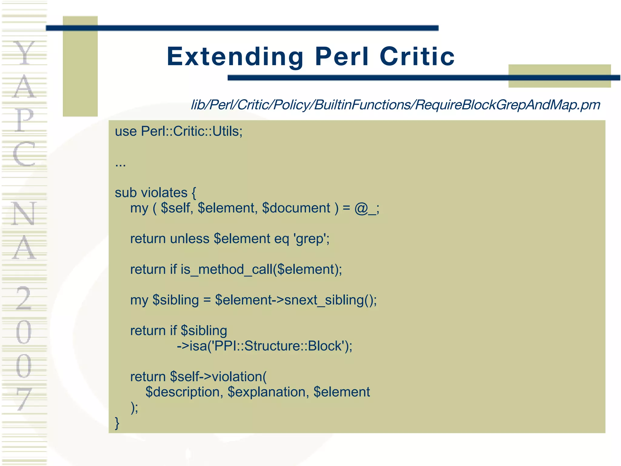 Extending Perl Critic use Perl::Critic::Utils; ... sub violates { my ( $self, $element, $document ) = @_; return unless $element eq 'grep'; return if is_method_call($element); my $sibling = $element->snext_sibling(); return if $sibling ->isa('PPI::Structure::Block'); return $self->violation(  $description, $explanation, $element ); } lib/Perl/Critic/Policy/BuiltinFunctions/RequireBlockGrepAndMap.pm 