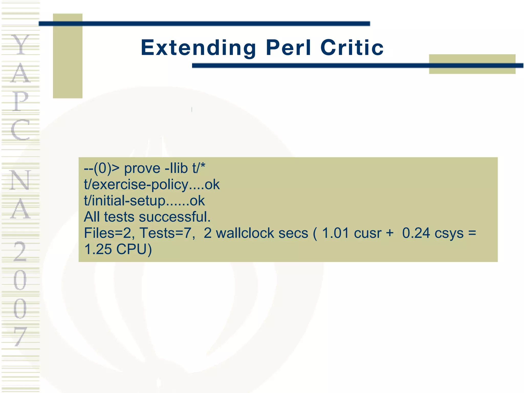 Extending Perl Critic --(0)> prove -Ilib t/* t/exercise-policy....ok t/initial-setup......ok All tests successful. Files=2, Tests=7,  2 wallclock secs ( 1.01 cusr +  0.24 csys =  1.25 CPU) 
