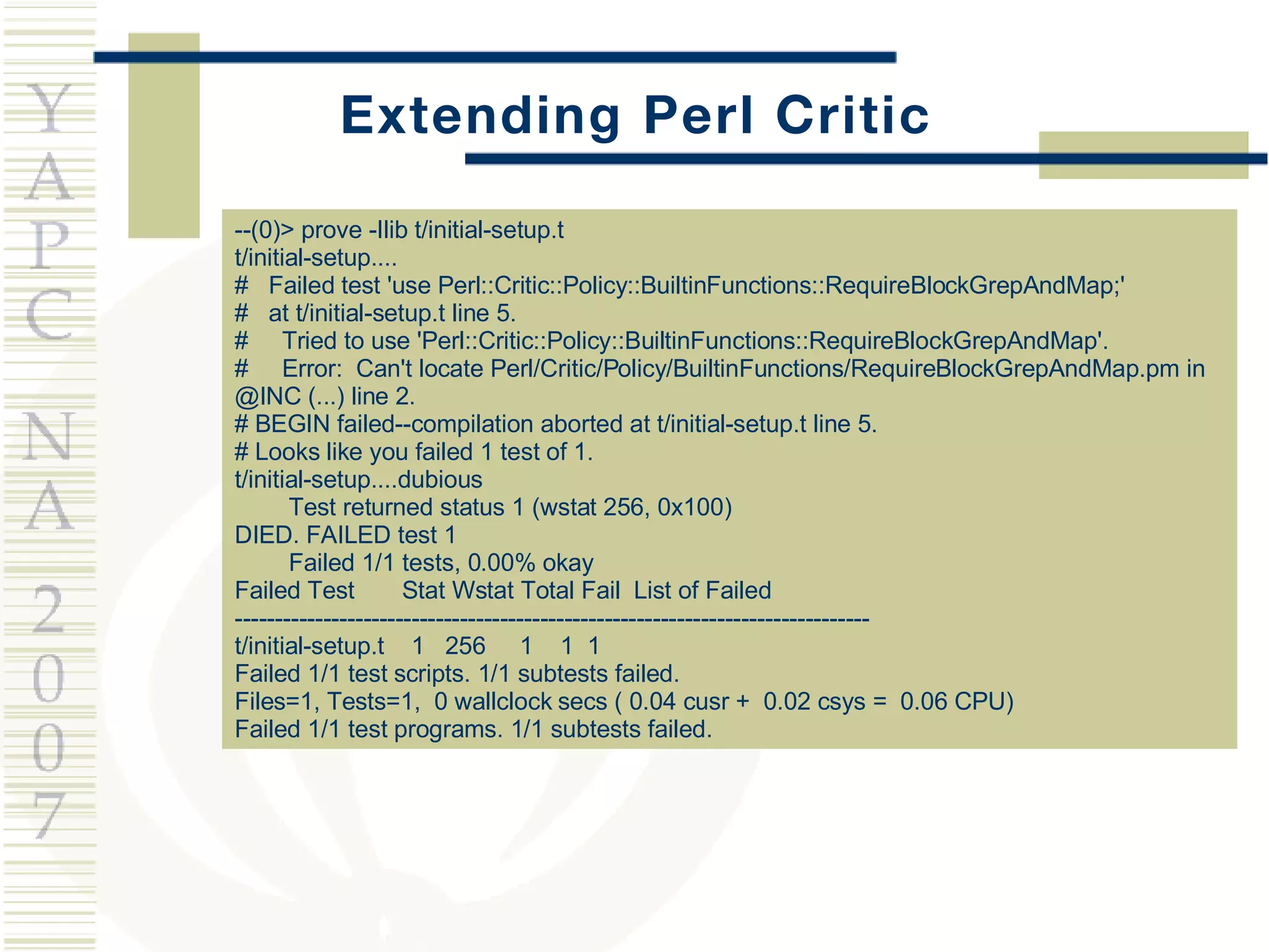 Extending Perl Critic --(0)> prove -Ilib t/initial-setup.t t/initial-setup.... #  Failed test 'use Perl::Critic::Policy::BuiltinFunctions::RequireBlockGrepAndMap;' #  at t/initial-setup.t line 5. #  Tried to use 'Perl::Critic::Policy::BuiltinFunctions::RequireBlockGrepAndMap'. #  Error:  Can't locate Perl/Critic/Policy/BuiltinFunctions/RequireBlockGrepAndMap.pm in @INC (...) line 2. # BEGIN failed--compilation aborted at t/initial-setup.t line 5. # Looks like you failed 1 test of 1. t/initial-setup....dubious  Test returned status 1 (wstat 256, 0x100) DIED. FAILED test 1 Failed 1/1 tests, 0.00% okay Failed Test  Stat Wstat Total Fail  List of Failed ------------------------------------------------------------------------------- t/initial-setup.t  1  256  1  1  1 Failed 1/1 test scripts. 1/1 subtests failed. Files=1, Tests=1,  0 wallclock secs ( 0.04 cusr +  0.02 csys =  0.06 CPU) Failed 1/1 test programs. 1/1 subtests failed. 