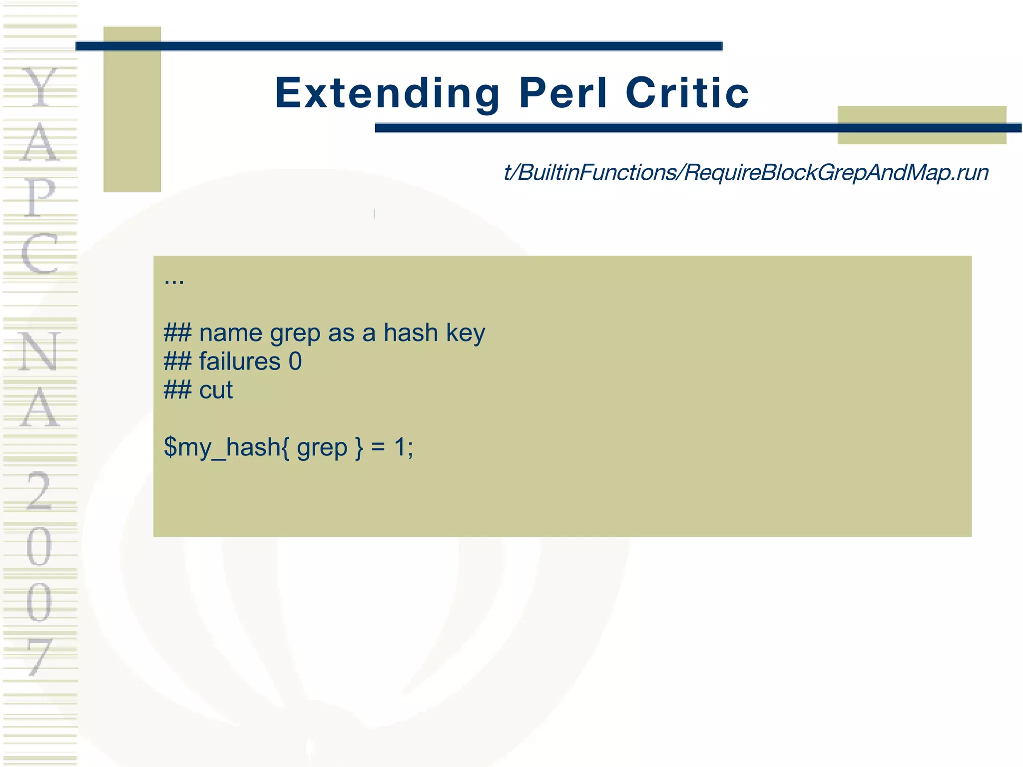 Extending Perl Critic ... ## name grep as a hash key ## failures 0 ## cut $my_hash{ grep } = 1; t/BuiltinFunctions/RequireBlockGrepAndMap.run 