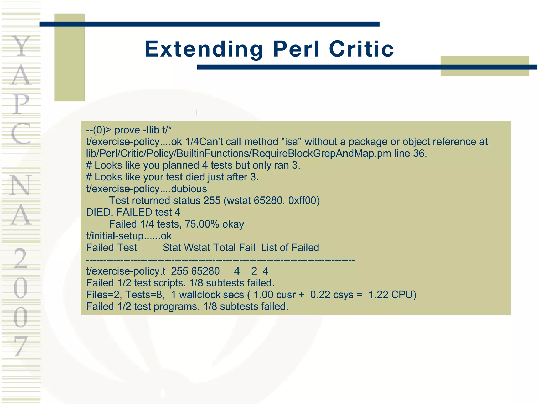 Extending Perl Critic --(0)> prove -Ilib t/* t/exercise-policy....ok 1/4Can't call method &quot;isa&quot; without a package or object reference at lib/Perl/Critic/Policy/BuiltinFunctions/RequireBlockGrepAndMap.pm line 36. # Looks like you planned 4 tests but only ran 3. # Looks like your test died just after 3. t/exercise-policy....dubious Test returned status 255 (wstat 65280, 0xff00) DIED. FAILED test 4 Failed 1/4 tests, 75.00% okay t/initial-setup......ok Failed Test  Stat Wstat Total Fail  List of Failed ------------------------------------------------------------------------------- t/exercise-policy.t  255 65280  4  2  4 Failed 1/2 test scripts. 1/8 subtests failed. Files=2, Tests=8,  1 wallclock secs ( 1.00 cusr +  0.22 csys =  1.22 CPU) Failed 1/2 test programs. 1/8 subtests failed. 