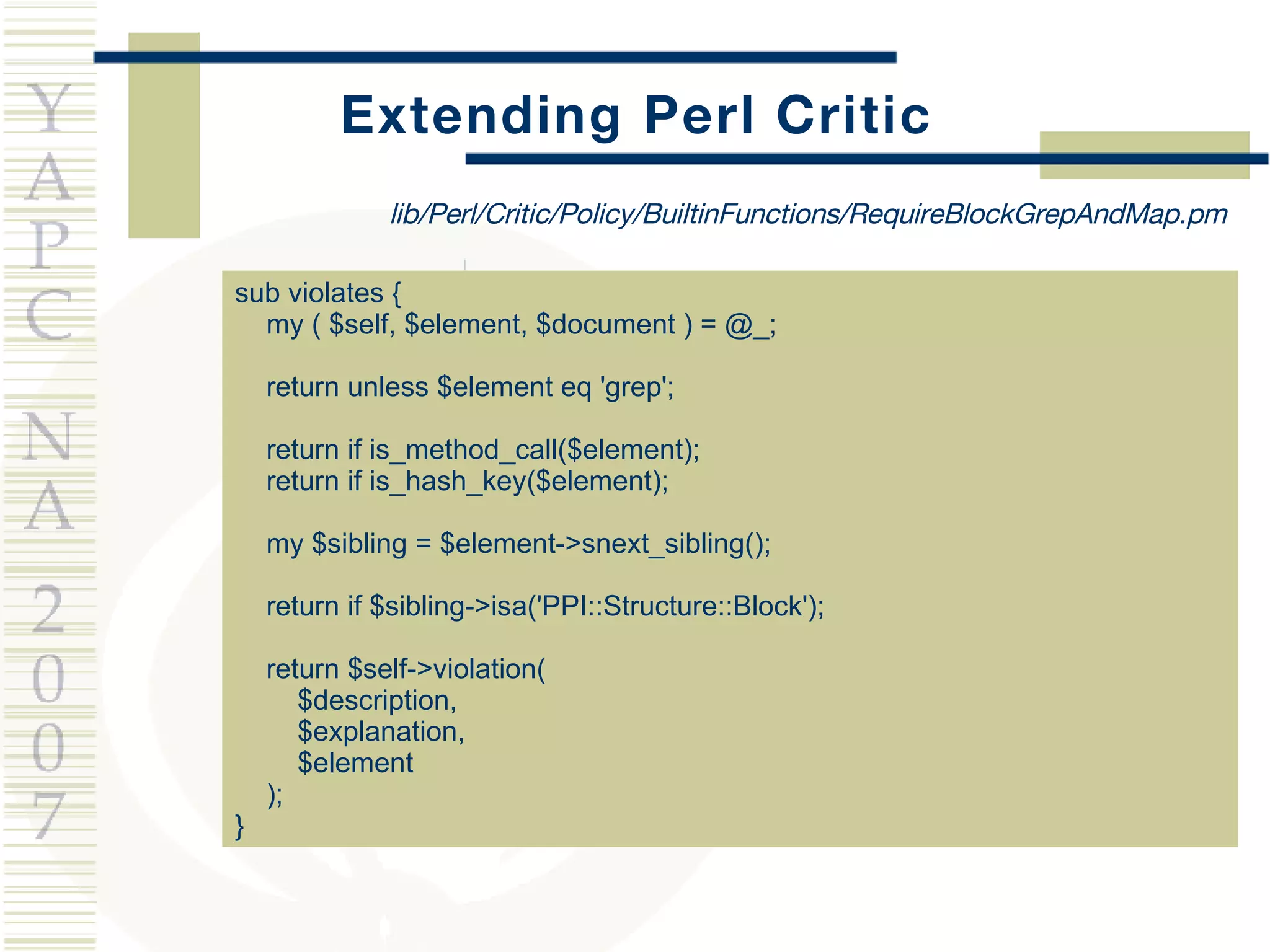 Extending Perl Critic sub violates { my ( $self, $element, $document ) = @_; return unless $element eq 'grep'; return if is_method_call($element); return if is_hash_key($element); my $sibling = $element->snext_sibling(); return if $sibling->isa('PPI::Structure::Block'); return $self->violation(  $description,  $explanation,  $element ); } lib/Perl/Critic/Policy/BuiltinFunctions/RequireBlockGrepAndMap.pm 