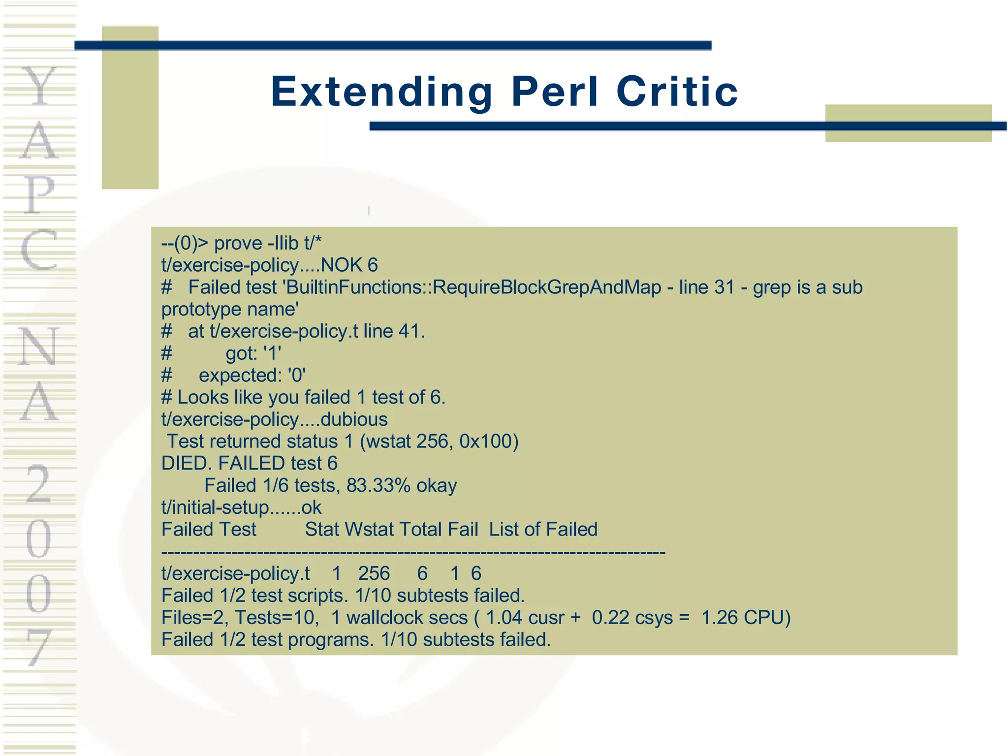 Extending Perl Critic --(0)> prove -Ilib t/* t/exercise-policy....NOK 6  #  Failed test 'BuiltinFunctions::RequireBlockGrepAndMap - line 31 - grep is a sub prototype name' #  at t/exercise-policy.t line 41. #  got: '1' #  expected: '0' # Looks like you failed 1 test of 6. t/exercise-policy....dubious  Test returned status 1 (wstat 256, 0x100) DIED. FAILED test 6 Failed 1/6 tests, 83.33% okay t/initial-setup......ok  Failed Test  Stat Wstat Total Fail  List of Failed ------------------------------------------------------------------------------- t/exercise-policy.t  1  256  6  1  6 Failed 1/2 test scripts. 1/10 subtests failed. Files=2, Tests=10,  1 wallclock secs ( 1.04 cusr +  0.22 csys =  1.26 CPU) Failed 1/2 test programs. 1/10 subtests failed. 