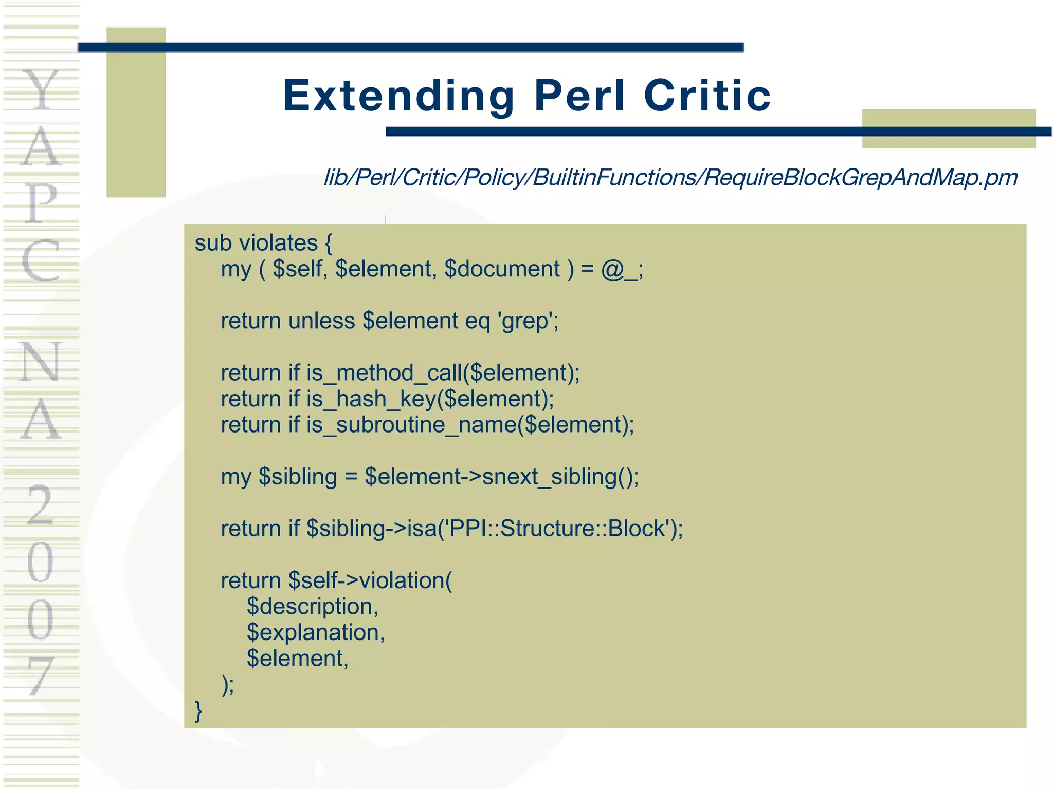 Extending Perl Critic sub violates { my ( $self, $element, $document ) = @_; return unless $element eq 'grep'; return if is_method_call($element); return if is_hash_key($element); return if is_subroutine_name($element); my $sibling = $element->snext_sibling(); return if $sibling->isa('PPI::Structure::Block'); return $self->violation(  $description,  $explanation,  $element, ); } lib/Perl/Critic/Policy/BuiltinFunctions/RequireBlockGrepAndMap.pm 