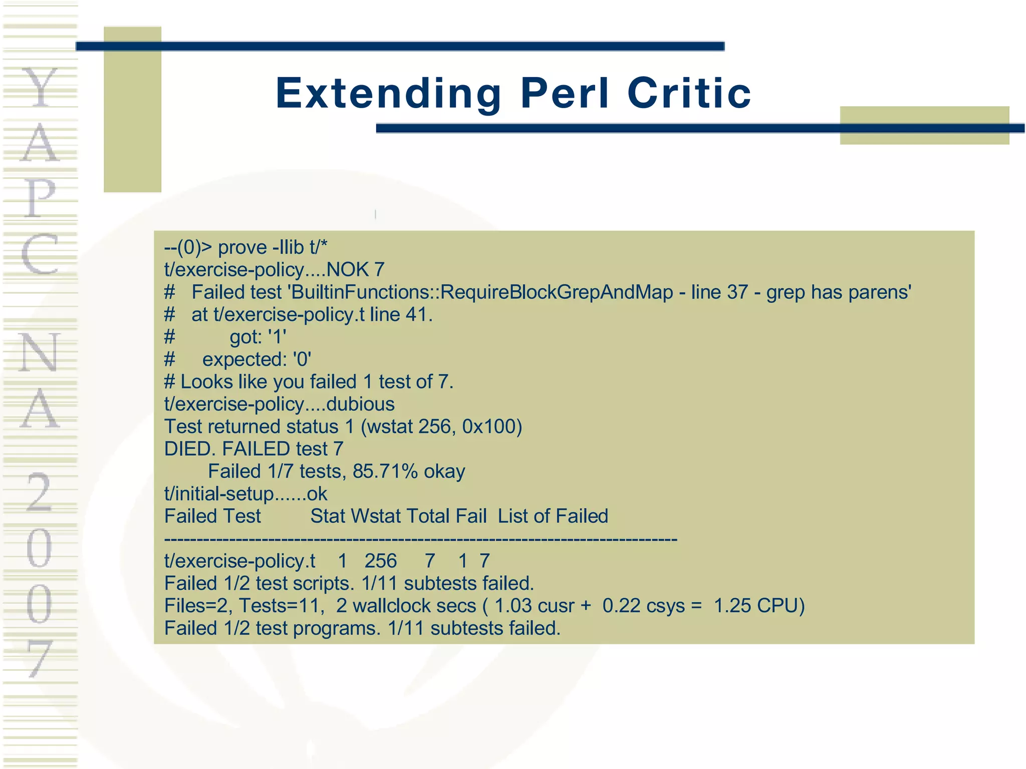 Extending Perl Critic --(0)> prove -Ilib t/* t/exercise-policy....NOK 7 #  Failed test 'BuiltinFunctions::RequireBlockGrepAndMap - line 37 - grep has parens' #  at t/exercise-policy.t line 41. #  got: '1' #  expected: '0' # Looks like you failed 1 test of 7. t/exercise-policy....dubious  Test returned status 1 (wstat 256, 0x100) DIED. FAILED test 7 Failed 1/7 tests, 85.71% okay t/initial-setup......ok  Failed Test  Stat Wstat Total Fail  List of Failed ------------------------------------------------------------------------------- t/exercise-policy.t  1  256  7  1  7 Failed 1/2 test scripts. 1/11 subtests failed. Files=2, Tests=11,  2 wallclock secs ( 1.03 cusr +  0.22 csys =  1.25 CPU) Failed 1/2 test programs. 1/11 subtests failed. 