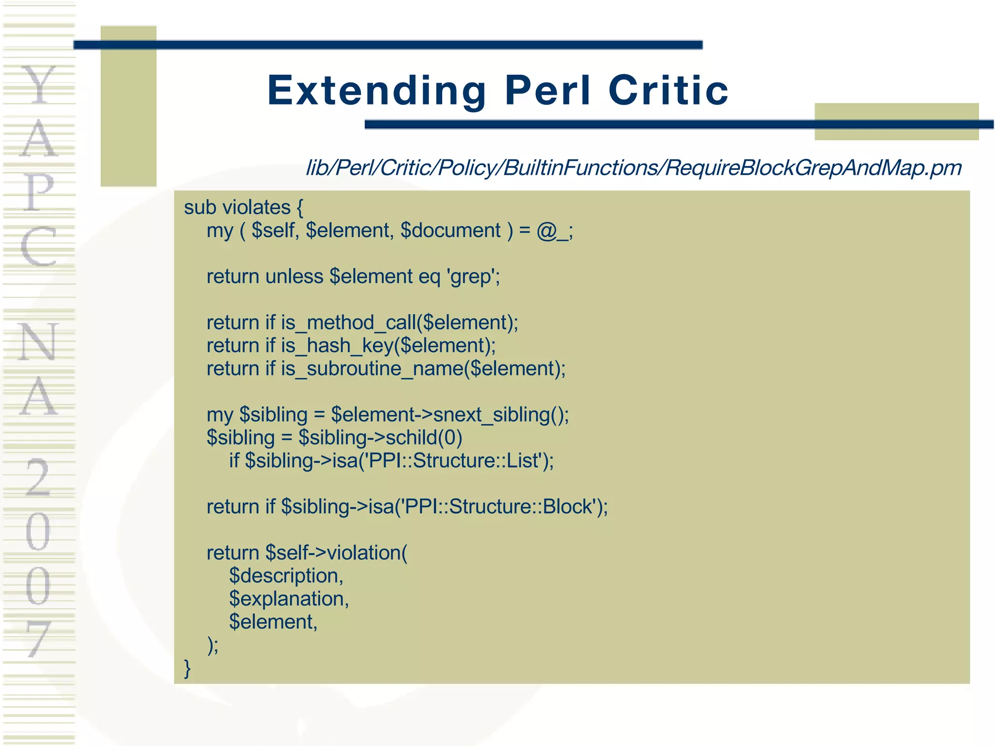 Extending Perl Critic sub violates { my ( $self, $element, $document ) = @_; return unless $element eq 'grep'; return if is_method_call($element); return if is_hash_key($element); return if is_subroutine_name($element); my $sibling = $element->snext_sibling(); $sibling = $sibling->schild(0)    if $sibling->isa('PPI::Structure::List'); return if $sibling->isa('PPI::Structure::Block'); return $self->violation(  $description,  $explanation,  $element, ); } lib/Perl/Critic/Policy/BuiltinFunctions/RequireBlockGrepAndMap.pm 