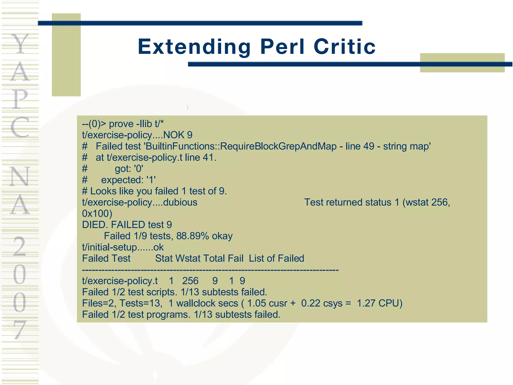 Extending Perl Critic --(0)> prove -Ilib t/* t/exercise-policy....NOK 9 #  Failed test 'BuiltinFunctions::RequireBlockGrepAndMap - line 49 - string map' #  at t/exercise-policy.t line 41. #  got: '0' #  expected: '1' # Looks like you failed 1 test of 9. t/exercise-policy....dubious  Test returned status 1 (wstat 256, 0x100) DIED. FAILED test 9 Failed 1/9 tests, 88.89% okay t/initial-setup......ok Failed Test  Stat Wstat Total Fail  List of Failed ------------------------------------------------------------------------------- t/exercise-policy.t  1  256  9  1  9 Failed 1/2 test scripts. 1/13 subtests failed. Files=2, Tests=13,  1 wallclock secs ( 1.05 cusr +  0.22 csys =  1.27 CPU) Failed 1/2 test programs. 1/13 subtests failed. 