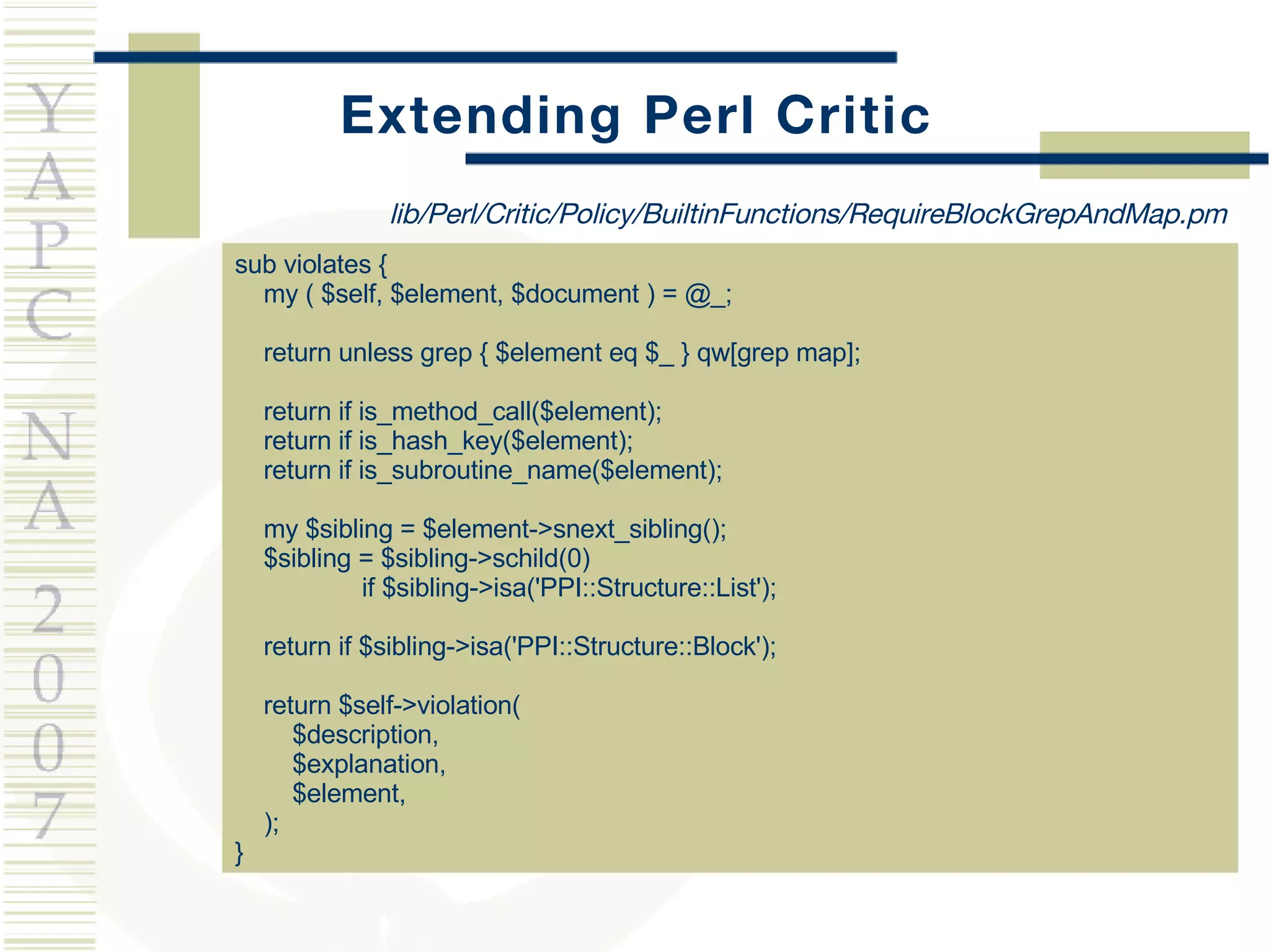 Extending Perl Critic sub violates { my ( $self, $element, $document ) = @_; return unless grep { $element eq $_ } qw[grep map]; return if is_method_call($element); return if is_hash_key($element); return if is_subroutine_name($element); my $sibling = $element->snext_sibling(); $sibling = $sibling->schild(0)  if $sibling->isa('PPI::Structure::List'); return if $sibling->isa('PPI::Structure::Block'); return $self->violation(  $description,  $explanation,  $element, ); } lib/Perl/Critic/Policy/BuiltinFunctions/RequireBlockGrepAndMap.pm 
