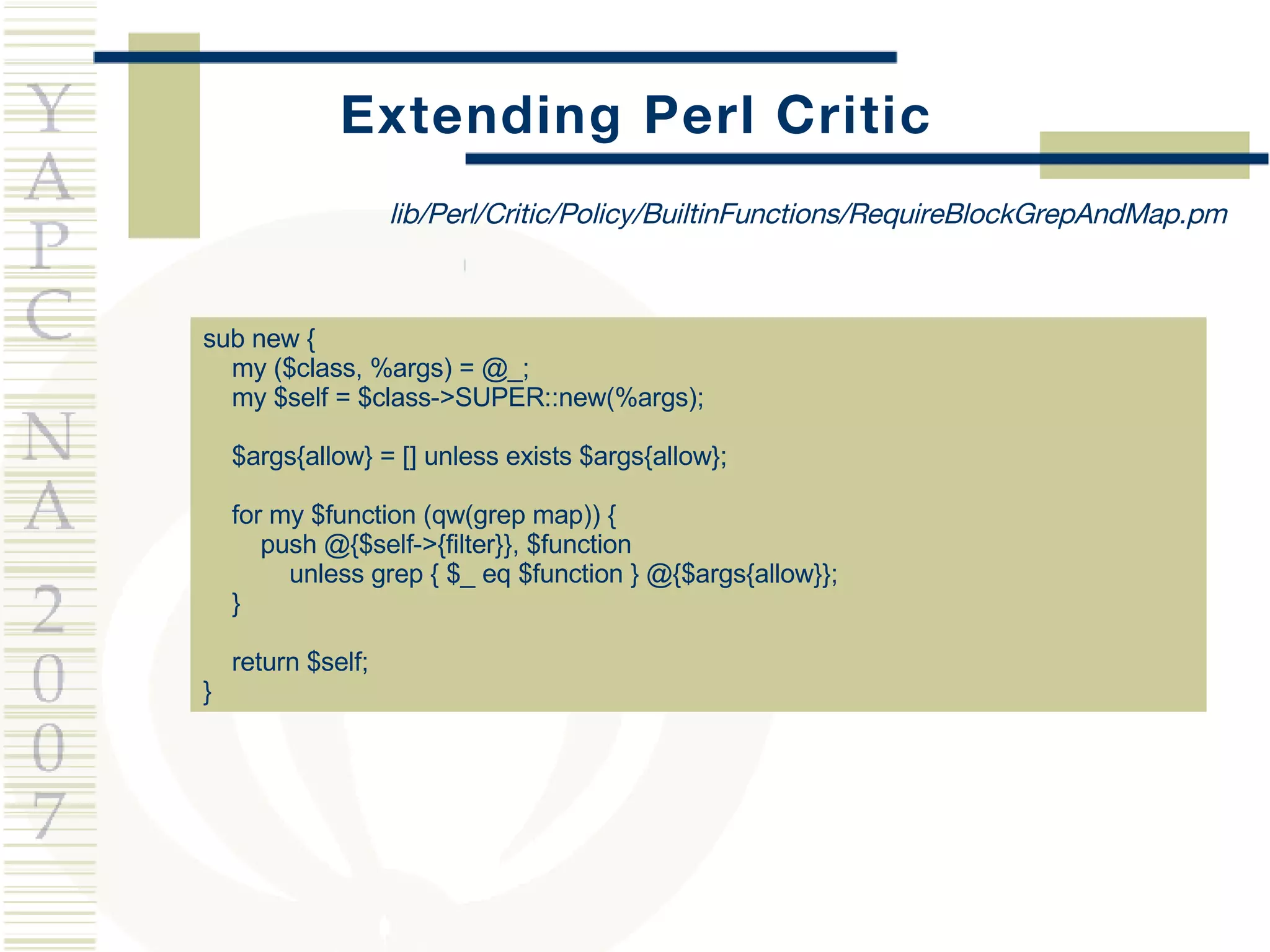 Extending Perl Critic sub new { my ($class, %args) = @_; my $self = $class->SUPER::new(%args); $args{allow} = [] unless exists $args{allow}; for my $function (qw(grep map)) { push @{$self->{filter}}, $function unless grep { $_ eq $function } @{$args{allow}}; } return $self; } lib/Perl/Critic/Policy/BuiltinFunctions/RequireBlockGrepAndMap.pm 