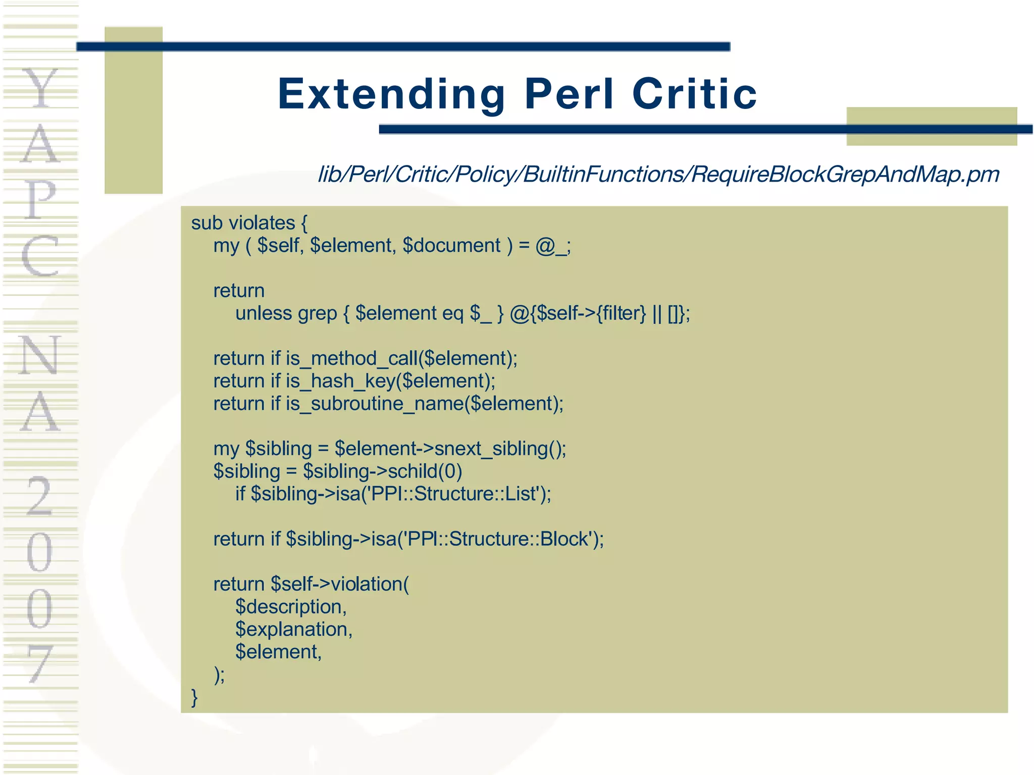 Extending Perl Critic sub violates { my ( $self, $element, $document ) = @_; return  unless grep { $element eq $_ } @{$self->{filter} || []}; return if is_method_call($element); return if is_hash_key($element); return if is_subroutine_name($element); my $sibling = $element->snext_sibling(); $sibling = $sibling->schild(0)  if $sibling->isa('PPI::Structure::List'); return if $sibling->isa('PPI::Structure::Block'); return $self->violation(  $description,  $explanation,  $element, ); } lib/Perl/Critic/Policy/BuiltinFunctions/RequireBlockGrepAndMap.pm 
