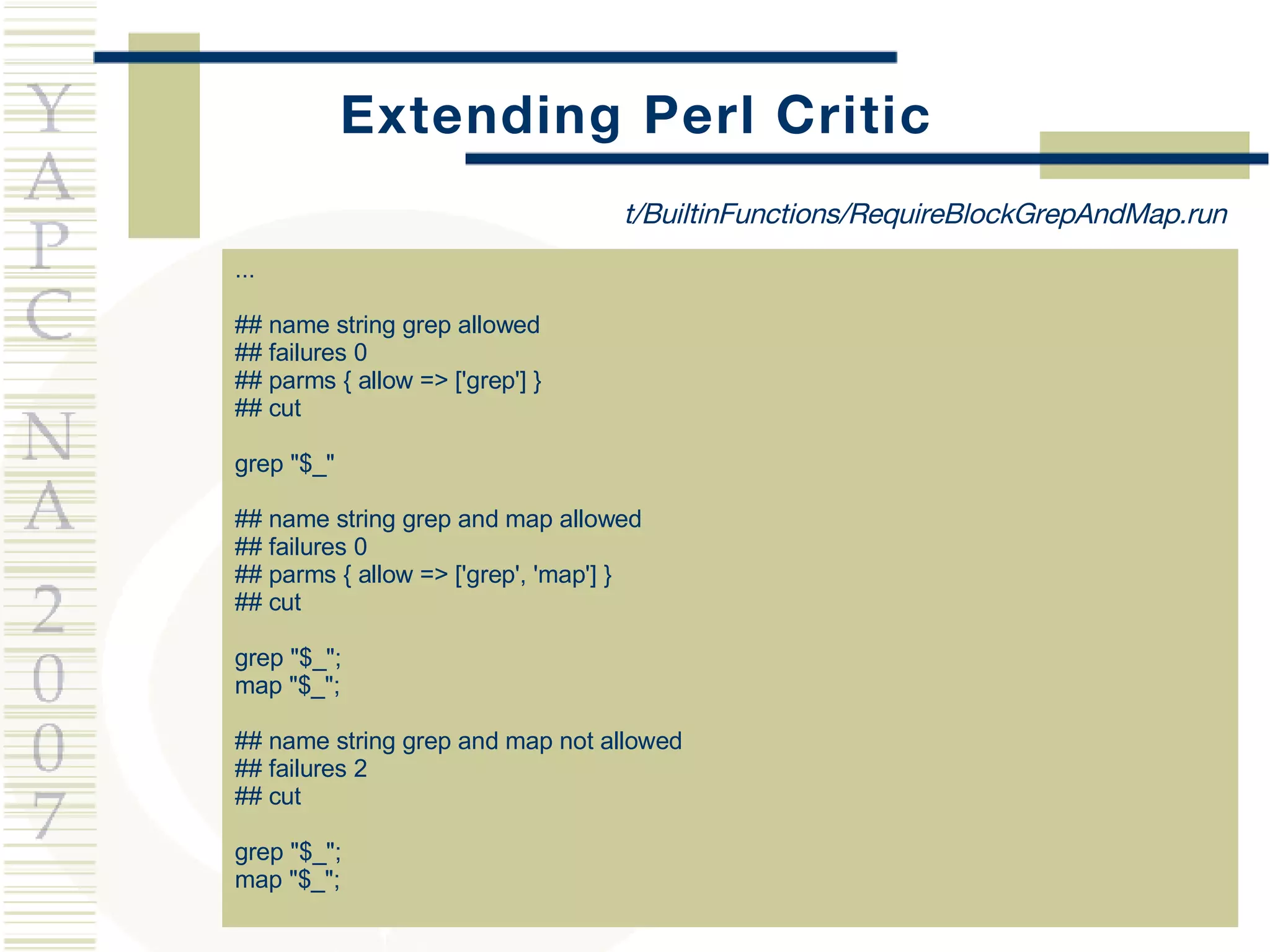 Extending Perl Critic ... ## name string grep allowed ## failures 0 ## parms { allow => ['grep'] } ## cut grep &quot;$_&quot; ## name string grep and map allowed ## failures 0 ## parms { allow => ['grep', 'map'] } ## cut grep &quot;$_&quot;; map &quot;$_&quot;; ## name string grep and map not allowed ## failures 2 ## cut grep &quot;$_&quot;; map &quot;$_&quot;; t/BuiltinFunctions/RequireBlockGrepAndMap.run 