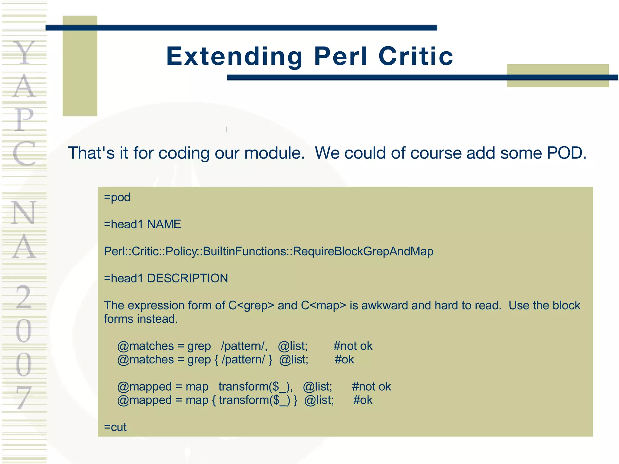 Extending Perl Critic That's it for coding our module.  We could of course add some POD. =pod =head1 NAME Perl::Critic::Policy::BuiltinFunctions::RequireBlockGrepAndMap =head1 DESCRIPTION The expression form of C<grep> and C<map> is awkward and hard to read.  Use the block forms instead. @matches = grep  /pattern/,  @list;  #not ok @matches = grep { /pattern/ }  @list;  #ok @mapped = map  transform($_),  @list;  #not ok @mapped = map { transform($_) }  @list;  #ok =cut 