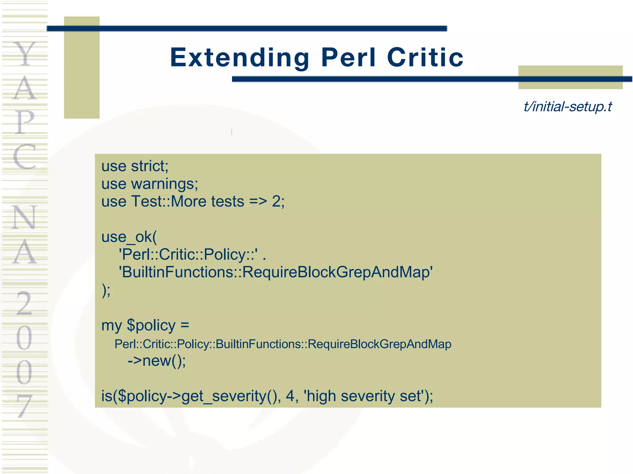 Extending Perl Critic use strict; use warnings; use Test::More tests => 2; use_ok( 'Perl::Critic::Policy::' . 'BuiltinFunctions::RequireBlockGrepAndMap' ); my $policy =  Perl::Critic::Policy::BuiltinFunctions::RequireBlockGrepAndMap ->new(); is($policy->get_severity(), 4, 'high severity set'); t/initial-setup.t 
