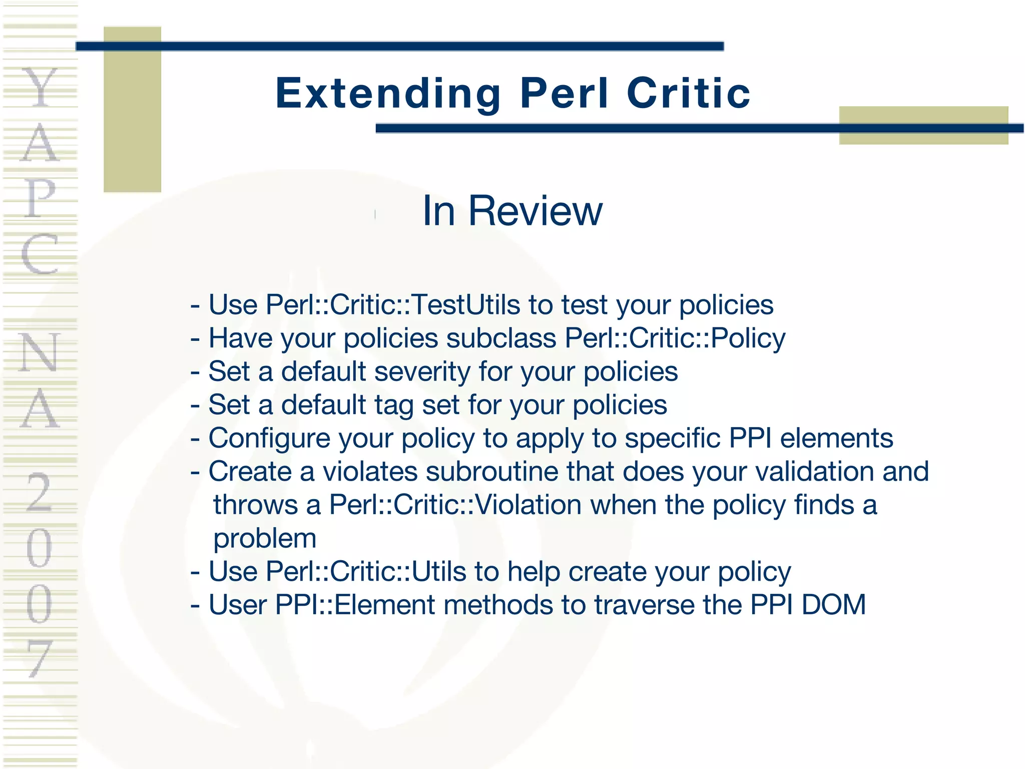Extending Perl Critic - Use Perl::Critic::TestUtils to test your policies - Have your policies subclass Perl::Critic::Policy - Set a default severity for your policies - Set a default tag set for your policies - Configure your policy to apply to specific PPI elements - Create a violates subroutine that does your validation and  throws a Perl::Critic::Violation when the policy finds a  problem - Use Perl::Critic::Utils to help create your policy - User PPI::Element methods to traverse the PPI DOM In Review 