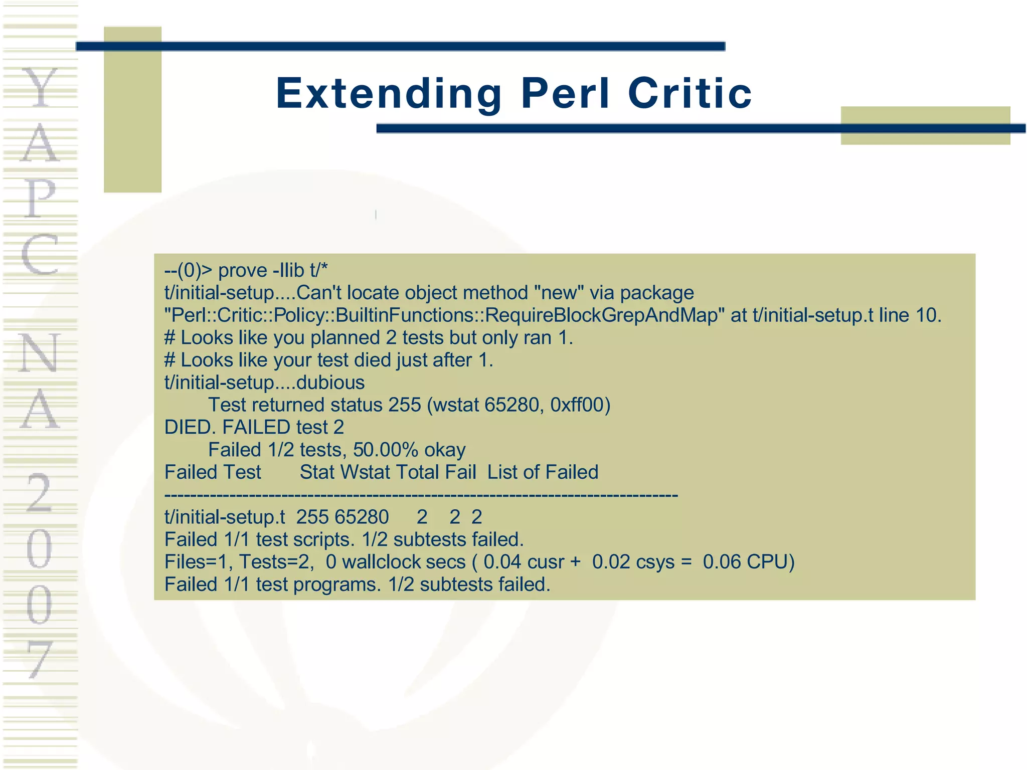Extending Perl Critic --(0)> prove -Ilib t/* t/initial-setup....Can't locate object method &quot;new&quot; via package &quot;Perl::Critic::Policy::BuiltinFunctions::RequireBlockGrepAndMap&quot; at t/initial-setup.t line 10. # Looks like you planned 2 tests but only ran 1. # Looks like your test died just after 1. t/initial-setup....dubious  Test returned status 255 (wstat 65280, 0xff00) DIED. FAILED test 2 Failed 1/2 tests, 50.00% okay Failed Test  Stat Wstat Total Fail  List of Failed ------------------------------------------------------------------------------- t/initial-setup.t  255 65280  2  2  2 Failed 1/1 test scripts. 1/2 subtests failed. Files=1, Tests=2,  0 wallclock secs ( 0.04 cusr +  0.02 csys =  0.06 CPU) Failed 1/1 test programs. 1/2 subtests failed. 