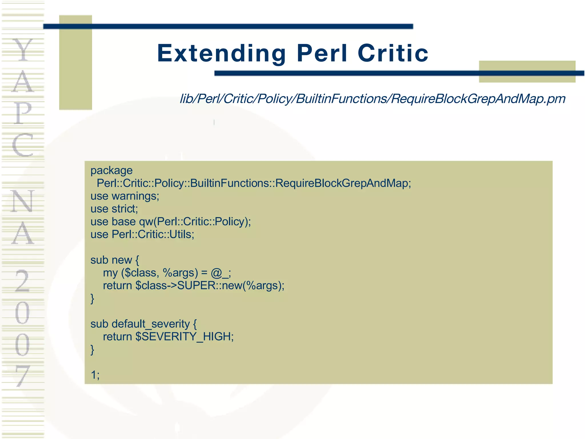 Extending Perl Critic package  Perl::Critic::Policy::BuiltinFunctions::RequireBlockGrepAndMap;  use warnings; use strict; use base qw(Perl::Critic::Policy); use Perl::Critic::Utils; sub new { my ($class, %args) = @_; return $class->SUPER::new(%args); } sub default_severity { return $SEVERITY_HIGH; } 1; lib/Perl/Critic/Policy/BuiltinFunctions/RequireBlockGrepAndMap.pm 