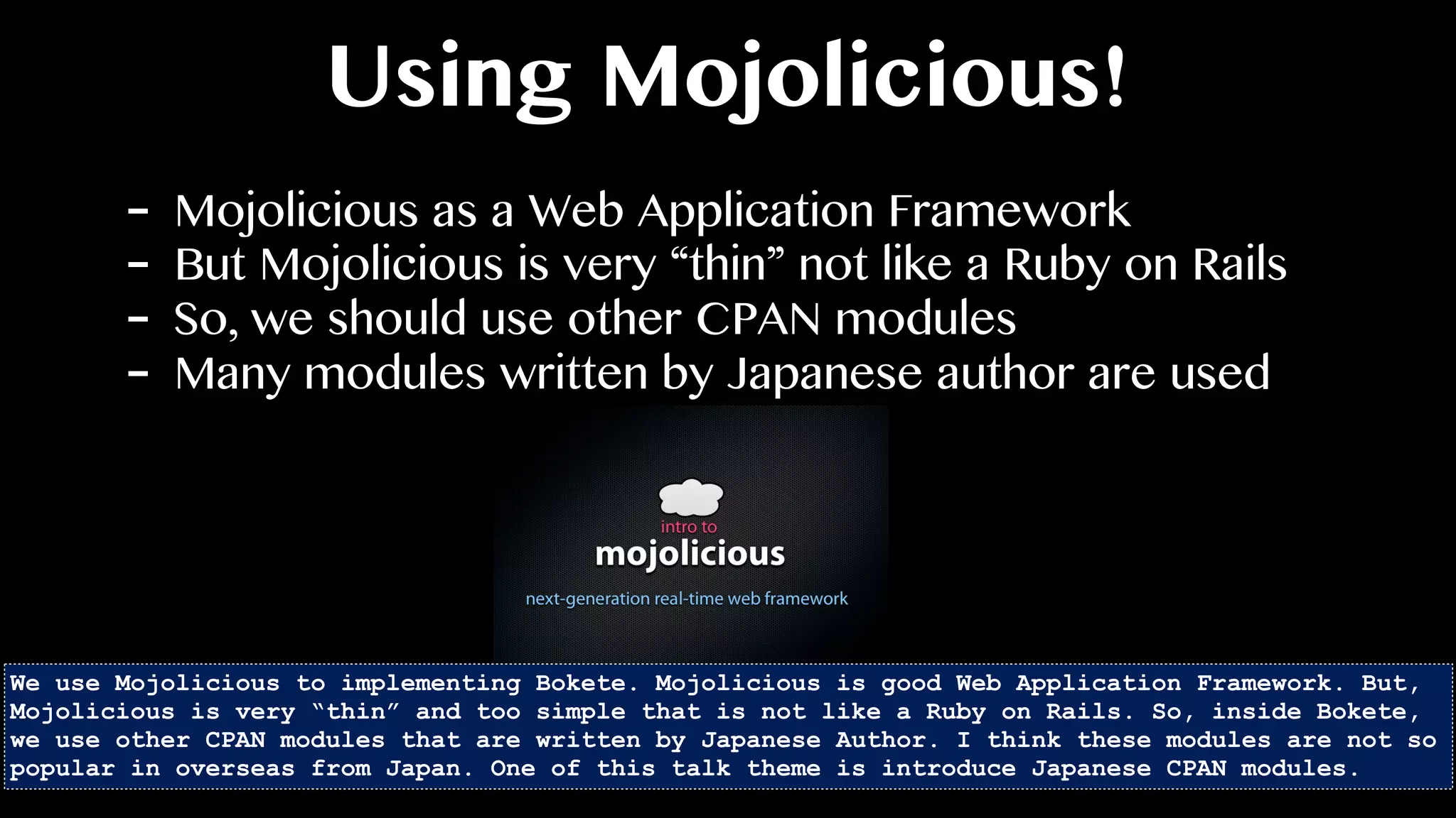 Using Mojolicious!
- Mojolicious as a Web Application Framework
- But Mojolicious is very “thin” not like a Ruby on Rails
- So, we should use other CPAN modules
- Many modules written by Japanese author are used
We use Mojolicious to implementing Bokete. Mojolicious is good Web Application Framework. But,
Mojolicious is very “thin” and too simple that is not like a Ruby on Rails. So, inside Bokete,
we use other CPAN modules that are written by Japanese Author. I think these modules are not so
popular in overseas from Japan. One of this talk theme is introduce Japanese CPAN modules.
 