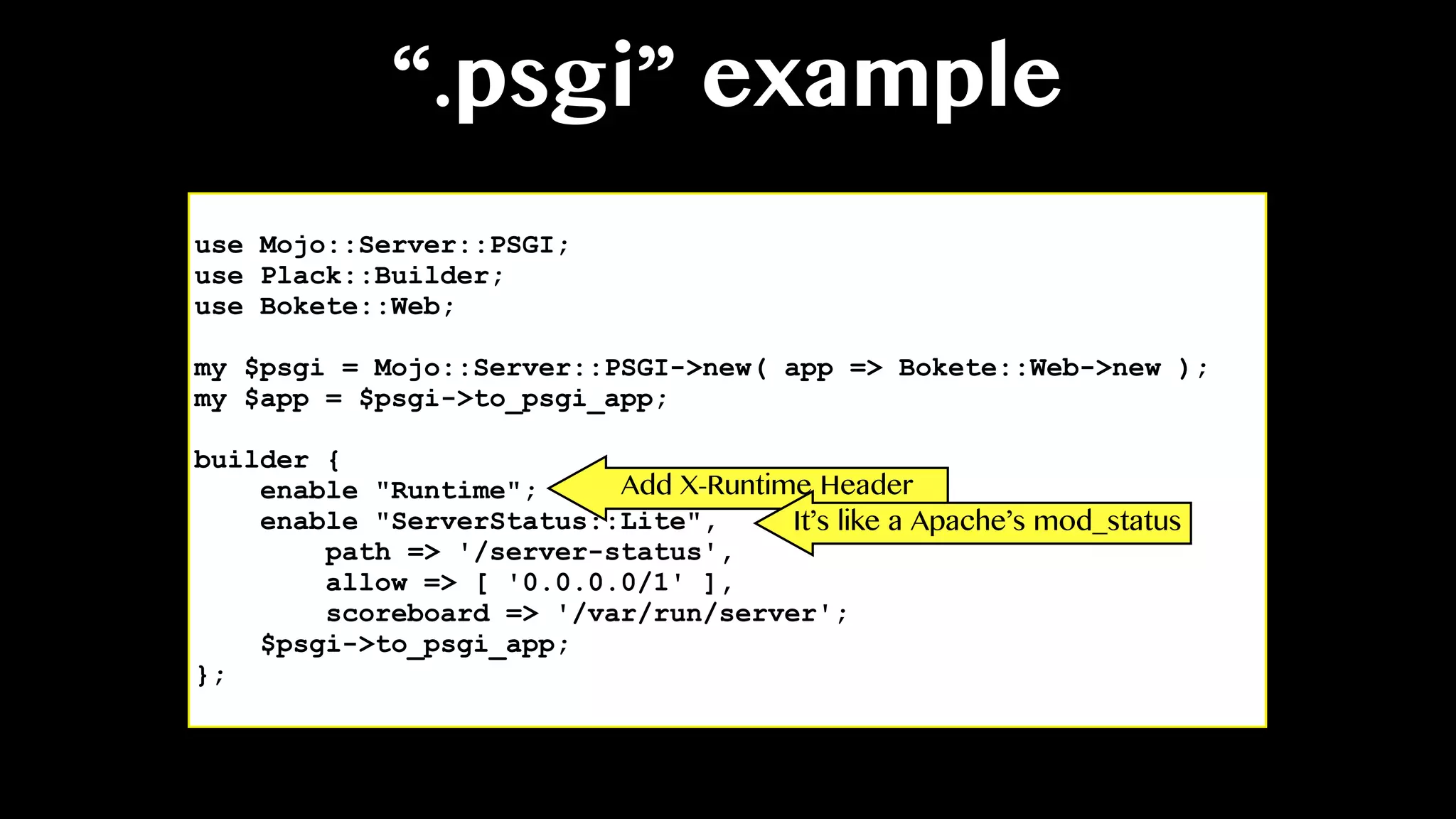 “.psgi” example
use Mojo::Server::PSGI;
use Plack::Builder;
use Bokete::Web;
my $psgi = Mojo::Server::PSGI->new( app => Bokete::Web->new );
my $app = $psgi->to_psgi_app;
builder {
enable "Runtime";
enable "ServerStatus::Lite",
path => '/server-status',
allow => [ '0.0.0.0/1' ],
scoreboard => '/var/run/server';
$psgi->to_psgi_app;
};
Add X-Runtime Header
It’s like a Apache’s mod_status
 