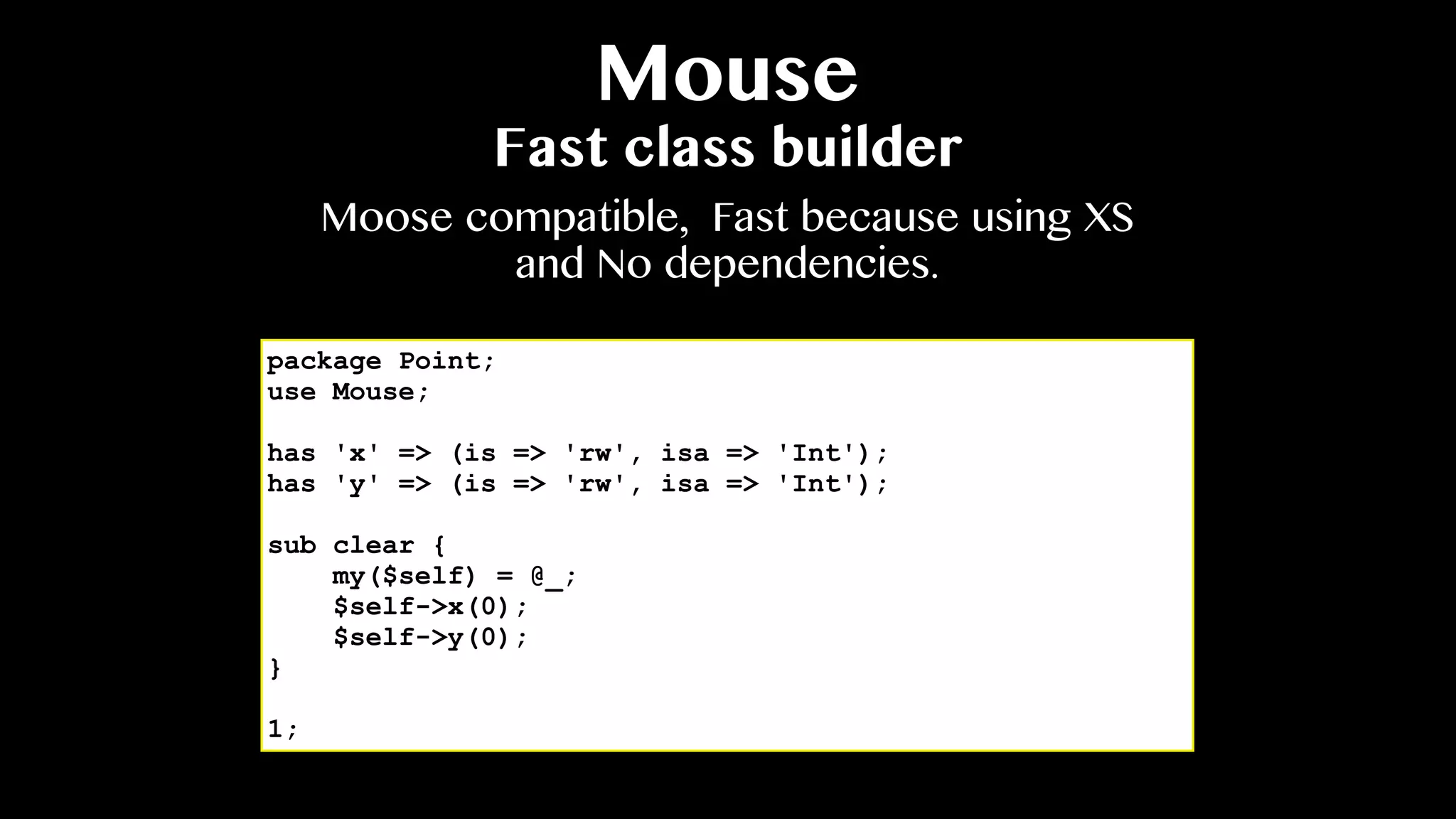 Mouse
Fast class builder
package Point;
use Mouse;
has 'x' => (is => 'rw', isa => 'Int');
has 'y' => (is => 'rw', isa => 'Int');
sub clear {
my($self) = @_;
$self->x(0);
$self->y(0);
}
1;
Moose compatible, Fast because using XS
and No dependencies.
 